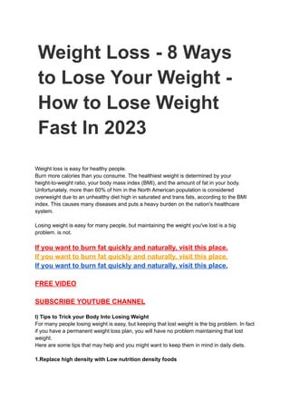 Weight Loss - 8 Ways
to Lose Your Weight -
How to Lose Weight
Fast In 2023
Weight loss is easy for healthy people.
Burn more calories than you consume. The healthiest weight is determined by your
height-to-weight ratio, your body mass index (BMI), and the amount of fat in your body.
Unfortunately, more than 60% of him in the North American population is considered
overweight due to an unhealthy diet high in saturated and trans fats, according to the BMI
index. This causes many diseases and puts a heavy burden on the nation's healthcare
system.
Losing weight is easy for many people, but maintaining the weight you've lost is a big
problem. is not.
If you want to burn fat quickly and naturally, visit this place.
If you want to burn fat quickly and naturally, visit this place.
If you want to burn fat quickly and naturally, visit this place.
FREE VIDEO
SUBSCRIBE YOUTUBE CHANNEL
I) Tips to Trick your Body Into Losing Weight
For many people losing weight is easy, but keeping that lost weight is the big problem. In fact
if you have a permanent weight loss plan, you will have no problem maintaining that lost
weight.
Here are some tips that may help and you might want to keep them in mind in daily diets.
1.Replace high density with Low nutrition density foods
 