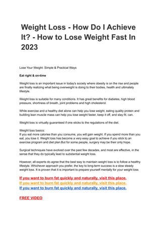 Weight Loss - How Do I Achieve
It? - How to Lose Weight Fast In
2023
Lose Your Weight: Simple & Practical Ways
Eat right & on-time
Weight loss is an important issue in today's society where obesity is on the rise and people
are finally realizing what being overweight is doing to their bodies, health and ultimately
lifestyle.
Weight loss is suitable for many conditions. It has great benefits for diabetes, high blood
pressure, shortness of breath, joint problems and high cholesterol.
While exercise and a healthy diet alone can help you lose weight, eating quality protein and
building lean muscle mass can help you lose weight faster, keep it off, and stay fit. can.
Weight loss is virtually guaranteed if one sticks to the regulations of the diet.
Weight loss basics:
If you eat more calories than you consume, you will gain weight. If you spend more than you
eat, you lose it. Weight loss has become a very easy goal to achieve if you stick to an
exercise program and diet plan.But for some people, surgery may be their only hope.
Surgical techniques have evolved over the past few decades, and most are effective, in the
sense that they do typically lead to substantial weight loss.
However, all experts do agree that the best way to maintain weight loss is to follow a healthy
lifestyle. Whichever approach you prefer, the key to long-term success is a slow steady
weight loss. It is proven that it is important to prepare yourself mentally for your weight loss
If you want to burn fat quickly and naturally, visit this place.
If you want to burn fat quickly and naturally, visit this place.
If you want to burn fat quickly and naturally, visit this place.
FREE VIDEO
 