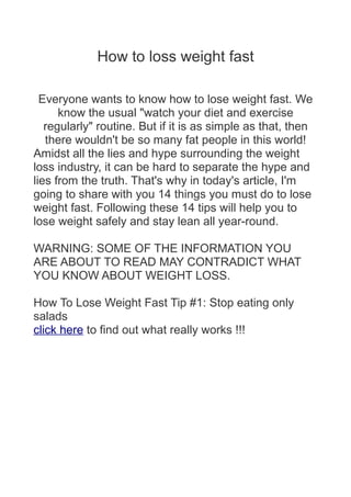 How to loss weight fast
Everyone wants to know how to lose weight fast. We
know the usual "watch your diet and exercise
regularly" routine. But if it is as simple as that, then
there wouldn't be so many fat people in this world!
Amidst all the lies and hype surrounding the weight
loss industry, it can be hard to separate the hype and
lies from the truth. That's why in today's article, I'm
going to share with you 14 things you must do to lose
weight fast. Following these 14 tips will help you to
lose weight safely and stay lean all year-round.
WARNING: SOME OF THE INFORMATION YOU
ARE ABOUT TO READ MAY CONTRADICT WHAT
YOU KNOW ABOUT WEIGHT LOSS.
How To Lose Weight Fast Tip #1: Stop eating only
salads
click here to find out what really works !!!
 