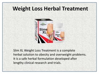 Weight Loss Herbal Treatment
Slim XL Weight Loss Treatment is a complete
herbal solution to obesity and overweight problems.
It is a safe herbal formulation developed after
lengthy clinical research and trials.
 