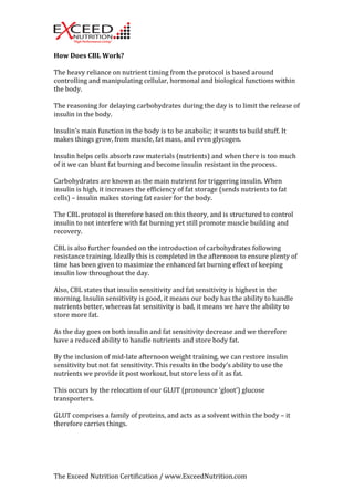 How 
Does 
CBL 
Work? 
The 
heavy 
reliance 
on 
nutrient 
timing 
from 
the 
protocol 
is 
based 
around 
controlling 
and 
manipulating 
cellular, 
hormonal 
and 
biological 
functions 
within 
the 
body. 
The 
reasoning 
for 
delaying 
carbohydrates 
during 
the 
day 
is 
to 
limit 
the 
release 
of 
insulin 
in 
the 
body. 
Insulin’s 
main 
function 
in 
the 
body 
is 
to 
be 
anabolic; 
it 
wants 
to 
build 
stuff. 
It 
makes 
things 
grow, 
from 
muscle, 
fat 
mass, 
and 
even 
glycogen. 
Insulin 
helps 
cells 
absorb 
raw 
materials 
(nutrients) 
and 
when 
there 
is 
too 
much 
of 
it 
we 
can 
blunt 
fat 
burning 
and 
become 
insulin 
resistant 
in 
the 
process. 
Carbohydrates 
are 
known 
as 
the 
main 
nutrient 
for 
triggering 
insulin. 
When 
insulin 
is 
high, 
it 
increases 
the 
efficiency 
of 
fat 
storage 
(sends 
nutrients 
to 
fat 
cells) 
– 
insulin 
makes 
storing 
fat 
easier 
for 
the 
body. 
The 
CBL 
protocol 
is 
therefore 
based 
on 
this 
theory, 
and 
is 
structured 
to 
control 
insulin 
to 
not 
interfere 
with 
fat 
burning 
yet 
still 
promote 
muscle 
building 
and 
recovery. 
CBL 
is 
also 
further 
founded 
on 
the 
introduction 
of 
carbohydrates 
following 
resistance 
training. 
Ideally 
this 
is 
completed 
in 
the 
afternoon 
to 
ensure 
plenty 
of 
time 
has 
been 
given 
to 
maximize 
the 
enhanced 
fat 
burning 
effect 
of 
keeping 
insulin 
low 
throughout 
the 
day. 
Also, 
CBL 
states 
that 
insulin 
sensitivity 
and 
fat 
sensitivity 
is 
highest 
in 
the 
morning. 
Insulin 
sensitivity 
is 
good, 
it 
means 
our 
body 
has 
the 
ability 
to 
handle 
nutrients 
better, 
whereas 
fat 
sensitivity 
is 
bad, 
it 
means 
we 
have 
the 
ability 
to 
store 
more 
fat. 
As 
the 
day 
goes 
on 
both 
insulin 
and 
fat 
sensitivity 
decrease 
and 
we 
therefore 
have 
a 
reduced 
ability 
to 
handle 
nutrients 
and 
store 
body 
fat. 
By 
the 
inclusion 
of 
mid-­‐late 
afternoon 
weight 
training, 
we 
can 
restore 
insulin 
sensitivity 
but 
not 
fat 
sensitivity. 
This 
results 
in 
the 
body’s 
ability 
to 
use 
the 
nutrients 
we 
provide 
it 
post 
workout, 
but 
store 
less 
of 
it 
as 
fat. 
This 
occurs 
by 
the 
relocation 
of 
our 
GLUT 
(pronounce 
‘gloot’) 
glucose 
transporters. 
GLUT 
comprises 
a 
family 
of 
proteins, 
and 
acts 
as 
a 
solvent 
within 
the 
body 
– 
it 
therefore 
carries 
things. 
The 
Exceed 
Nutrition 
Certification 
/ 
www.ExceedNutrition.com 
 