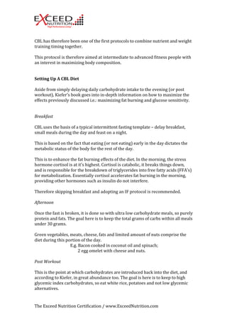 CBL 
has 
therefore 
been 
one 
of 
the 
first 
protocols 
to 
combine 
nutrient 
and 
weight 
training 
timing 
together. 
This 
protocol 
is 
therefore 
aimed 
at 
intermediate 
to 
advanced 
fitness 
people 
with 
an 
interest 
in 
maximizing 
body 
composition. 
Setting 
Up 
A 
CBL 
Diet 
Aside 
from 
simply 
delaying 
daily 
carbohydrate 
intake 
to 
the 
evening 
(or 
post 
workout), 
Kiefer’s 
book 
goes 
into 
in-­‐depth 
information 
on 
how 
to 
maximize 
the 
effects 
previously 
discussed 
i.e.: 
maximizing 
fat 
burning 
and 
glucose 
sensitivity. 
Breakfast 
CBL 
uses 
the 
basis 
of 
a 
typical 
intermittent 
fasting 
template 
– 
delay 
breakfast, 
small 
meals 
during 
the 
day 
and 
feast 
on 
a 
night. 
This 
is 
based 
on 
the 
fact 
that 
eating 
(or 
not 
eating) 
early 
in 
the 
day 
dictates 
the 
metabolic 
status 
of 
the 
body 
for 
the 
rest 
of 
the 
day. 
This 
is 
to 
enhance 
the 
fat 
burning 
effects 
of 
the 
diet. 
In 
the 
morning, 
the 
stress 
hormone 
cortisol 
is 
at 
it’s 
highest. 
Cortisol 
is 
catabolic, 
it 
breaks 
things 
down, 
and 
is 
responsible 
for 
the 
breakdown 
of 
triglycerides 
into 
free 
fatty 
acids 
(FFA’s) 
for 
metabolization. 
Essentially 
cortisol 
accelerates 
fat 
burning 
in 
the 
morning, 
providing 
other 
hormones 
such 
as 
insulin 
do 
not 
interfere. 
Therefore 
skipping 
breakfast 
and 
adopting 
an 
IF 
protocol 
is 
recommended. 
Afternoon 
Once 
the 
fast 
is 
broken, 
it 
is 
done 
so 
with 
ultra 
low 
carbohydrate 
meals, 
so 
purely 
protein 
and 
fats. 
The 
goal 
here 
is 
to 
keep 
the 
total 
grams 
of 
carbs 
within 
all 
meals 
under 
30 
grams. 
Green 
vegetables, 
meats, 
cheese, 
fats 
and 
limited 
amount 
of 
nuts 
comprise 
the 
diet 
during 
this 
portion 
of 
the 
day. 
E.g. 
Bacon 
cooked 
in 
coconut 
oil 
and 
spinach; 
2 
egg 
omelet 
with 
cheese 
and 
nuts. 
Post 
Workout 
This 
is 
the 
point 
at 
which 
carbohydrates 
are 
introduced 
back 
into 
the 
diet, 
and 
according 
to 
Kiefer, 
in 
great 
abundance 
too. 
The 
goal 
is 
here 
is 
to 
keep 
to 
high 
glycemic 
index 
carbohydrates, 
so 
eat 
white 
rice, 
potatoes 
and 
not 
low 
glycemic 
alternatives. 
The 
Exceed 
Nutrition 
Certification 
/ 
www.ExceedNutrition.com 
 