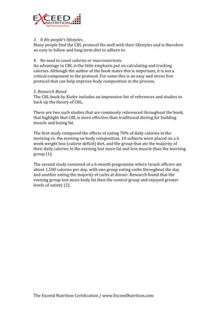 3. It 
fits 
people’s 
lifestyles. 
Many 
people 
find 
the 
CBL 
protocol 
fits 
well 
with 
their 
lifestyles 
and 
is 
therefore 
an 
easy 
to 
follow 
and 
long 
term 
diet 
to 
adhere 
to. 
4. No 
need 
to 
count 
calories 
or 
macronutrients. 
An 
advantage 
to 
CBL 
is 
the 
little 
emphasis 
put 
on 
calculating 
and 
tracking 
calories. 
Although 
the 
author 
of 
the 
book 
states 
this 
is 
important, 
it 
is 
not 
a 
critical 
component 
to 
the 
protocol. 
For 
some 
this 
is 
an 
easy 
and 
stress 
free 
protocol 
that 
can 
help 
improve 
body 
composition 
in 
the 
process. 
5. 
Research 
Based 
The 
CBL 
book 
by 
Kiefer 
includes 
an 
impressive 
list 
of 
references 
and 
studies 
to 
back 
up 
the 
theory 
of 
CBL. 
There 
are 
two 
such 
studies 
that 
are 
commonly 
referenced 
throughout 
the 
book, 
that 
highlight 
that 
CBL 
is 
more 
effective 
than 
traditional 
dieting 
for 
building 
muscle 
and 
losing 
fat. 
The 
first 
study 
compared 
the 
effects 
of 
eating 
70% 
of 
daily 
calories 
in 
the 
morning 
vs. 
the 
evening 
on 
body 
composition. 
10 
subjects 
were 
placed 
on 
a 
6 
week 
weight 
loss 
(calorie 
deficit) 
diet, 
and 
the 
group 
that 
ate 
the 
majority 
of 
their 
daily 
calories 
in 
the 
evening 
lost 
more 
fat 
and 
less 
muscle 
than 
the 
morning 
group 
(1). 
The 
second 
study 
consisted 
of 
a 
6-­‐month 
programme 
where 
Israeli 
officers 
ate 
about 
1,500 
calories 
per 
day, 
with 
one 
group 
eating 
carbs 
throughout 
the 
day 
and 
another 
eating 
the 
majority 
of 
carbs 
at 
dinner. 
Research 
found 
that 
the 
evening 
group 
lost 
more 
body 
fat 
then 
the 
control 
group 
and 
enjoyed 
greater 
levels 
of 
satiety 
(2). 
The 
Exceed 
Nutrition 
Certification 
/ 
www.ExceedNutrition.com 
 