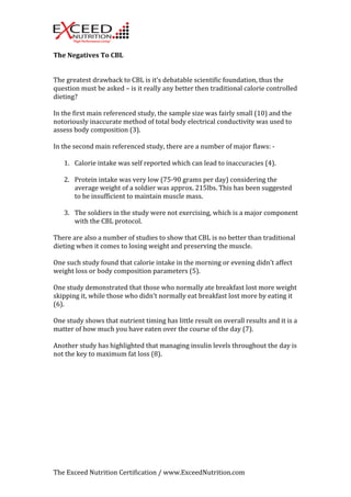 The 
Negatives 
To 
CBL 
The 
greatest 
drawback 
to 
CBL 
is 
it’s 
debatable 
scientific 
foundation, 
thus 
the 
question 
must 
be 
asked 
– 
is 
it 
really 
any 
better 
then 
traditional 
calorie 
controlled 
dieting? 
In 
the 
first 
main 
referenced 
study, 
the 
sample 
size 
was 
fairly 
small 
(10) 
and 
the 
notoriously 
inaccurate 
method 
of 
total 
body 
electrical 
conductivity 
was 
used 
to 
assess 
body 
composition 
(3). 
In 
the 
second 
main 
referenced 
study, 
there 
are 
a 
number 
of 
major 
flaws: 
-­‐ 
1. Calorie 
intake 
was 
self 
reported 
which 
can 
lead 
to 
inaccuracies 
(4). 
2. Protein 
intake 
was 
very 
low 
(75-­‐90 
grams 
per 
day) 
considering 
the 
average 
weight 
of 
a 
soldier 
was 
approx. 
215lbs. 
This 
has 
been 
suggested 
to 
be 
insufficient 
to 
maintain 
muscle 
mass. 
3. The 
soldiers 
in 
the 
study 
were 
not 
exercising, 
which 
is 
a 
major 
component 
with 
the 
CBL 
protocol. 
There 
are 
also 
a 
number 
of 
studies 
to 
show 
that 
CBL 
is 
no 
better 
than 
traditional 
dieting 
when 
it 
comes 
to 
losing 
weight 
and 
preserving 
the 
muscle. 
One 
such 
study 
found 
that 
calorie 
intake 
in 
the 
morning 
or 
evening 
didn’t 
affect 
weight 
loss 
or 
body 
composition 
parameters 
(5). 
One 
study 
demonstrated 
that 
those 
who 
normally 
ate 
breakfast 
lost 
more 
weight 
skipping 
it, 
while 
those 
who 
didn’t 
normally 
eat 
breakfast 
lost 
more 
by 
eating 
it 
(6). 
One 
study 
shows 
that 
nutrient 
timing 
has 
little 
result 
on 
overall 
results 
and 
it 
is 
a 
matter 
of 
how 
much 
you 
have 
eaten 
over 
the 
course 
of 
the 
day 
(7). 
Another 
study 
has 
highlighted 
that 
managing 
insulin 
levels 
throughout 
the 
day 
is 
not 
the 
key 
to 
maximum 
fat 
loss 
(8). 
The 
Exceed 
Nutrition 
Certification 
/ 
www.ExceedNutrition.com 
 