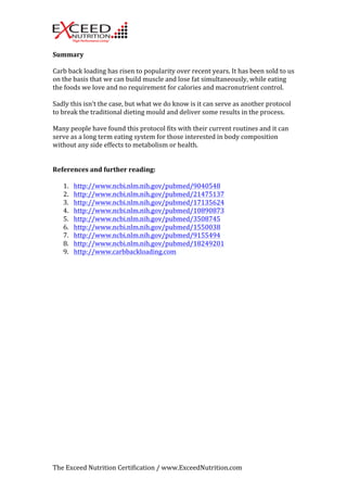 Summary 
Carb 
back 
loading 
has 
risen 
to 
popularity 
over 
recent 
years. 
It 
has 
been 
sold 
to 
us 
on 
the 
basis 
that 
we 
can 
build 
muscle 
and 
lose 
fat 
simultaneously, 
while 
eating 
the 
foods 
we 
love 
and 
no 
requirement 
for 
calories 
and 
macronutrient 
control. 
Sadly 
this 
isn’t 
the 
case, 
but 
what 
we 
do 
know 
is 
it 
can 
serve 
as 
another 
protocol 
to 
break 
the 
traditional 
dieting 
mould 
and 
deliver 
some 
results 
in 
the 
process. 
Many 
people 
have 
found 
this 
protocol 
fits 
with 
their 
current 
routines 
and 
it 
can 
serve 
as 
a 
long 
term 
eating 
system 
for 
those 
interested 
in 
body 
composition 
without 
any 
side 
effects 
to 
metabolism 
or 
health. 
References 
and 
further 
reading: 
1. http://www.ncbi.nlm.nih.gov/pubmed/9040548 
2. http://www.ncbi.nlm.nih.gov/pubmed/21475137 
3. http://www.ncbi.nlm.nih.gov/pubmed/17135624 
4. http://www.ncbi.nlm.nih.gov/pubmed/10890873 
5. http://www.ncbi.nlm.nih.gov/pubmed/3508745 
6. http://www.ncbi.nlm.nih.gov/pubmed/1550038 
7. http://www.ncbi.nlm.nih.gov/pubmed/9155494 
8. http://www.ncbi.nlm.nih.gov/pubmed/18249201 
9. http://www.carbbackloading.com 
The 
Exceed 
Nutrition 
Certification 
/ 
www.ExceedNutrition.com 
