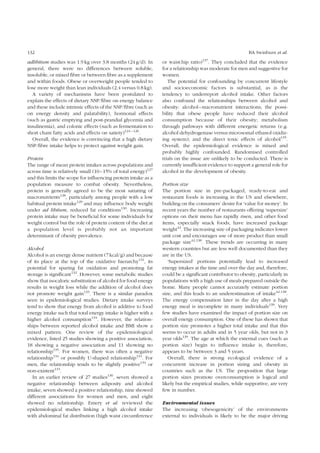 132 BA Swinburn et al. 
adlibitum studies was 1.9 kg over 3.8 months (24 g/d). In 
general, there were no differences between soluble, 
insoluble, or mixed fibre or between fibre as a supplement 
and within foods. Obese or overweight people tended to 
lose more weight than lean individuals (2.4 versus 0.8 kg). 
A variety of mechanisms have been postulated to 
explain the effects of dietary NSP/fibre on energy balance 
and these include intrinsic effects of the NSP/fibre (such as 
on energy density and palatability), hormonal effects 
(such as gastric emptying and post-prandial glycemia and 
insulinemia), and colonic effects (such as fermentation to 
short chain fatty acids and effects on satiety)124 – 126. 
Overall, the evidence is convincing that a high dietary 
NSP/fibre intake helps to protect against weight gain. 
Protein 
The range of mean protein intakes across populations and 
across time is relatively small (10–15% of total energy)127 
and this limits the scope for influencing protein intake as a 
population measure to combat obesity. Nevertheless, 
protein is generally agreed to be the most satiating of 
macronutrients128, particularly among people with a low 
habitual protein intake129 and may influence body weight 
under ad libitum, reduced fat conditions130. Increasing 
protein intake may be beneficial for some individuals for 
weight control but the role of protein content of the diet at 
a population level is probably not an important 
determinant of obesity prevalence. 
Alcohol 
Alcohol is an energy dense nutrient (7 kcal/g) and because 
of its place at the top of the oxidative hierarchy131, its 
potential for sparing fat oxidation and promoting fat 
storage is significant132. However, some metabolic studies 
show that isocaloric substitution of alcohol for food energy 
results in weight loss while the addition of alcohol does 
not promote weight gain133. There is a similar paradox 
seen in epidemiological studies. Dietary intake surveys 
tend to show that energy from alcohol is additive to food 
energy intake such that total energy intake is higher with a 
higher alcohol consumption134. However, the relation-ships 
between reported alcohol intake and BMI show a 
mixed pattern. One review of the epidemiological 
evidence, listed 25 studies showing a positive association, 
18 showing a negative association and 11 showing no 
relationship135. For women, there was often a negative 
relationship134 or possibly U-shaped relationship131. For 
men, the relationship tends to be slightly positive134 or 
non-existent131. 
In an earlier review of 27 studies136, seven showed a 
negative relationship between adiposity and alcohol 
intake, seven showed a positive relationship, nine showed 
different associations for women and men, and eight 
showed no relationship. Emery et al. reviewed the 
epidemiological studies linking a high alcohol intake 
with abdominal fat distribution (high waist circumference 
or waist:hip ratio)137. They concluded that the evidence 
for a relationship was moderate for men and suggestive for 
women. 
The potential for confounding by concurrent lifestyle 
and socioeconomic factors is substantial, as is the 
tendency to underreport alcohol intake. Other factors 
also confound the relationships between alcohol and 
obesity: alcohol–macronutrient interactions; the possi-bility 
that obese people have reduced their alcohol 
consumption because of their obesity; metabolism 
through pathways with different energetic returns (e.g. 
alcohol dehydrogenase versus microsomal ethanol oxidiz-ing 
system); and the direct toxic effects of alcohol135. 
Overall, the epidemiological evidence is mixed and 
probably highly confounded. Randomised controlled 
trials on the issue are unlikely to be conducted. There is 
currently insufficient evidence to support a general role for 
alcohol in the development of obesity. 
Portion size 
The portion size in pre-packaged, ready-to-eat and 
restaurant foods is increasing in the US and elsewhere, 
building on the consumers’ desire for ‘value for money’. In 
recent years the number of restaurants offering ‘supersize’ 
options on their menu has rapidly risen, and other food 
items, especially snack foods, have increased package 
weight42. The increasing size of packaging indicates lower 
unit cost and encourages use of more product than small 
package size42,138. These trends are occurring in many 
western countries but are less well documented than they 
are in the US. 
‘Supersized’ portions potentially lead to increased 
energy intakes at the time and over the day and, therefore, 
could be a significant contributor to obesity, particularly in 
populations with a high use of meals prepared outside the 
home. Many people cannot accurately estimate portion 
size, and this leads to an underestimation of intake42,138. 
The energy compensation later in the day after a high 
energy meal is incomplete in many individuals139. Very 
few studies have examined the impact of portion size on 
overall energy consumption. One of these has shown that 
portion size promotes a higher total intake and that this 
seems to occur in adults and in 5 year olds, but not in 3 
year olds139. The age at which the external cues (such as 
portion size) begin to influence intake is, therefore, 
appears to be between 3 and 5 years. 
Overall, there is strong ecological evidence of a 
concurrent increase in portion sizing and obesity in 
countries such as the US. The proposition that large 
portion sizes promote overconsumption is logical and 
likely but the empirical studies, while supportive, are very 
few in number. 
Environmental issues 
The increasing ‘obesogenicity’ of the environments 
external to individuals is likely to be the major driving 
 
