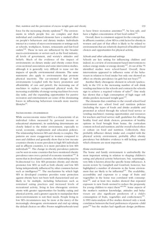 Diet, nutrition and the prevention of excess weight gain and obesity 133 
force for the increasing obesity epidemic34. The environ-ments 
in which people live are complex and their 
individual and combined elements have a marked effect 
on people’s behaviours and dietary intakes. Individuals 
interact in a variety of micro-environments or settings such 
as schools, workplaces, homes, restaurants and fast food 
outlets140. These in turn are influenced by the broader 
macro-environments or sectors such as the food industry, 
all levels of government, and society’s attitudes and 
beliefs. Much of the evidence of the impact of 
environments on dietary intake and obesity comes from 
cross-sectional associations and some intervention studies, 
although it is generally very difficult to tease out the 
impacts of specific environmental elements. The same 
statements also apply to environments that promote 
physical inactivity. The car-oriented design of built 
environments (coupled with the heavy promotion and 
affordability of cars and petrol), the increasing use of 
machines to replace occupational physical work, the 
increasing availability of energy-saving machines for every 
day tasks, and the expanding opportunities for passive 
recreation and entertainment are some of the dominating 
forces in influencing behaviours towards more inactive 
lifestyles42. 
Socioeconomic circumstances 
While socioeconomic status (SES) is a characteristic of an 
individual (often measured by personal income or 
educational attainment), its underlying determinants are 
closely linked to the wider environment, especially to 
social, economic, employment and education policies. 
The relationship between SES and obesity is complex. The 
patterns are more exaggerated in women compared to 
men and children and generally show that in low income 
countries obesity is more prevalent in high SES individuals 
and in affluent countries, it is more prevalent in low SES 
individuals141. The change in obesity prevalence patterns 
can be seen in some countries that have monitored obesity 
prevalence rates over a period of economic transition142. It 
seems that in developed countries, the relationship may be 
bi-directional (i.e. low SES promotes obesity and obesity 
promotes low SES) as well as both obesity and low SES 
being independently influenced by other common factors 
such as intelligence141. The mechanisms by which high 
SES in developed countries provides some protection 
against obesity have not been well characterized and are 
likely to be multiple, including behaviours such as 
restrained eating practices and increased levels of 
recreational activity, living in less obesogenic environ-ments 
with greater opportunities for healthy eating and 
physical activity, and a greater capacity to manipulate their 
micro-environments to suit their needs. People living in 
low SES circumstances may be more at the mercy of the 
increasingly obesogenic environment and end up taking 
the default choices on offer. Poorer neighbourhoods tend 
to have fewer recreation amenities143, be less safe, and 
have a higher concentration of fast food outlets144. 
Overall, there is consistent support for the concept that, 
in affluent countries, a low SES is a risk factor for obesity in 
women and part of that effect is likely to be related to 
environments that are relatively deprived of healthier food 
choices and opportunities for physical activity. 
Schools and other educational settings 
Schools are key setting for influencing children and 
indeed, in a review of environment-based interventions to 
reduce energy intake or energy density145, 24 out of the 75 
identified studies were school-based. Overall, these 
interventions appeared to influence some of the beha-viours 
in relation to food intake but only one showed an 
effect on obesity prevalence (in girls but not boys)146. 
Another likely obesogenic element in schools (particu-larly 
in the US) is the increasing number of soft drink 
vending machines in the schools and contracts the schools 
sign to achieve a required volume of sales42. One study 
has shown that a high consumption of high sugar soft 
drinks predicts increased weight gain115. 
The elements that contribute to the overall school food 
environment are: school food and nutrition policies 
(including the types of foods and drinks available and 
promoted at school through the school food service or 
vending machines); training opportunities and resources 
for teachers and food service staff; guidelines for offering 
healthy food and drink choices; promotion of healthy 
options in food brought from home; the curriculum 
content on food and nutrition; and the overall school ethos 
or culture on food and nutrition. Collectively, they 
probably influence dietary intake and, coupled with the 
physical activity environment, probably affect obesity 
prevalence but definitive evidence is still lacking around 
which elements are most important. 
Home environment 
The home and family environment is undoubtedly the 
most important setting in relation to shaping children’s 
eating and physical activity behaviours, but, surprisingly, 
very little is known about the specific home influences. A 
recent review by Campbell and Crawford, however, has 
highlighted a number of elements in the home environ-ment 
that are likely to be influential147. The availability, 
accessibility and exposure to a range of fruits and 
vegetables in the home was correlated with consump-tion 
148, and at least two studies showed that repeated 
exposure to new foods seemed to reduce the propensity 
for young children to reject them149,150. Some aspects of 
the mother’s nutrition knowledge, attitudes and beha-viours 
are also significant predictors of a child’s 
consumption of fruits, vegetables and confectionery151. 
A 1993 meta-analysis of five studies showed only a weak 
correlation between the food preferences of parent–child 
pairs152 but the studies had significant design problems. 
 