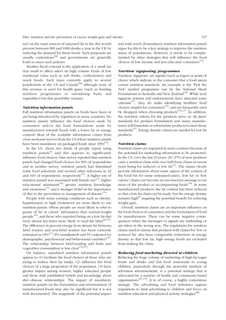 Diet, nutrition and the prevention of excess weight gain and obesity 137 
tax) on the main sources of saturated fat in the diet would 
prevent between 900 and 1000 deaths a year in the UK by 
reducing the demand for those foods. Such proposals are 
usually contentious168 and governments are generally 
loath to enact such policies. 
Another fiscal concept is the application of a small tax 
(too small to affect sales) on high volume foods of low 
nutritional value such as soft drinks, confectionery and 
snack foods. Such taxes currently apply in several 
jurisdictions in the US and Canada169 although none of 
this revenue is used for health gains (such as funding 
nutrition programmes or subsidising fruits and 
vegetables) but that possibility remains. 
Nutrition information panels 
Full nutrition information panels on foods have been or 
are being introduced by regulation in many countries. Do 
nutrition panels influence the food choices made by 
consumers and/or the food formulations made by 
manufacturers towards foods with a lower fat or energy 
content? Most of the available information comes from 
cross-sectional surveys from the US where nutrition panels 
have been mandatory on packaged foods since 1994170. 
In the US, about two thirds of people report using 
nutrition panels42 and this appears to significantly 
influence food choices. One survey reported that nutrition 
panels had changed food choices for 56% of respondents 
and in another survey, nutrition panels had stimulated 
some food selections and averted other selections in 22 
and 34% of respondents, respectively171. A higher use of 
nutrition panels was associated with female sex172, higher 
educational attainment170 greater nutrition knowledge 
and awareness173 and a stronger belief in the importance 
of diet in the prevention or management of disease170. 
People with some existing conditions such as obesity, 
hypertension or high cholesterol are more likely to use 
nutrition panels. Obese people are more likely to refer to 
grams of fat or calorie information than normal-weight 
people170, and those who reported being on a low fat diet 
were almost ten times more likely to read the label42,170. 
The difference in percent energy from dietary fat between 
label readers and non-label readers has been variously 
estimated as 13%174, 9% (unadjusted) and 5% (adjusted for 
demographic, psychosocial and behavioural variables)170. 
The relationship between label-reading and fruits and 
vegetables consumption is less clear170,175. 
On balance, mandated nutrition information panels 
appear to (1) facilitate the food choices of those who are 
trying to reduce their fat intake, (2) influence the food 
choices of a large proportion of the population, (3) have 
greater impact among women, higher educated people 
and those with established beliefs and knowledge about 
diet–disease relationships. The impact of mandatory 
nutrition panels on the formulation and reformulation of 
manufactured foods may also be significant but it is not 
well documented. The magnitude of the potential impact 
and wide reach of mandatory nutrition information panels 
argue for this to be a key strategy to improve the nutrition 
status of populations. However, it needs to be comple-mented 
by other strategies that will influence the food 
choices of low income and less educated consumers173. 
Nutrition ‘signposting’ programmes 
Nutrition ‘signposts’ are signals (such as logos) at point of 
choice which indicate to the consumer that a food meets 
certain nutrition standards. An example is the ‘Pick the 
Tick’ symbol programme run by the National Heart 
Foundations in Australia and New Zealand176. While such 
signpost systems and endorsements have attracted some 
criticism177, they do make identifying healthier food 
choices simpler for consumers176, and are frequently used 
by shoppers when choosing products176,177. In addition, 
the nutrition criteria for the products serve as ‘de facto’ 
standards for product formulation and many manufac-turers 
will formulate or reformulate products to meet those 
standards177. Energy density criteria are needed for low fat 
products. 
Nutrition claims 
Nutrition claims are regulated in most countries because of 
the potential for misleading information to be promoted. 
In the US, over the last 10 years, 20–37% of new products 
carry a nutrition claim with over half those claims in recent 
years being for reduced or low fat171. The claims clearly 
provide information about some aspect of the content of 
the food but for some restrained eaters, ‘low fat’ or ‘low 
calorie’ claims can become an unconscious message to eat 
more of the product or accompanying foods178. In some 
manufactured products, the fat content has been reduced 
so that a low fat claim can be made, but the energy density 
remains high87 negating the potential benefit for reducing 
weight gain. 
Overall, nutrition claims are an important influence on 
the food choices of consumers and the formulation of food 
by manufacturers. There can be some negative conse-quences 
when the messages or signals are misleading or 
are taken in the wrong way. The regulations for nutrition 
claims need to ensure that products with claims for ‘low or 
reduced fat’ also have comparable reductions in energy 
density so that low fat, high energy foods are excluded 
from making the claim. 
Reducing food marketing directed at children 
Reducing the huge volume of marketing of high fat/sugar 
foods and drinks and fast food restaurants to young 
children, particularly through the powerful medium of 
television advertisements, is a potential strategy that is 
advocated by a number of health and community-based 
organisations161,179. It is, of course, a highly contentious 
strategy. The advertising and food industries oppose 
regulations to limit advertising to children and focus on 
nutrition education and physical activity strategies180. 
 