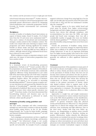 Diet, nutrition and the prevention of excess weight gain and obesity 139 
school-based education intervention189. Further interven-tion 
research is needed in school-based programmes with 
potentially greater effectiveness achieved by integrating 
school programmes into community programmes and by 
focusing on broader environmental and community 
changes145,184. 
Workplaces 
A review of studies of workplace-based interventions on 
aspects of dietary intake, found 16 studies, 10 of which 
were from the US and seven were randomised trials145. 
They used a mixture of educational and environmental 
strategies, mainly centred on the workplace canteen. The 
results were mixed with some showing no impact of the 
programme and others showing significant but modest 
benefits in dietary intake and food sales indicators. A 
sustained impact on reducing BMI has been difficult to 
achieve, although reduced serum cholesterol levels have 
been achieved in some studies190. 
While workplaces remain an important setting to reach 
adult men, the impact of intervention programmes have 
been modest at best. 
Breastfeeding 
In a systematic review of breastfeeding promotion 
programmes, Fairbank et al.191 found a positive effect of 
the programmes on increasing the initiation of breastfeed-ing 
in most (41 of 48) studies reviewed, with a statistically 
significant difference being demonstrated in just under 
half of the intervention groups (20 of 48) when compared 
to control groups. No interventions reported statistically 
significant negative effects. The provision of literature 
alone did not appear to be successful in increasing 
breastfeeding initiation192, however, group or regular one-on- 
one education not only increased the initiation but also 
duration of breastfeeding193, especially among women 
who planned to bottlefeed. More success was reported for 
immigrant women when culture-specific education was 
used194. From these studies, it has been demonstrated that 
breastfeeding initiation and duration rates can be 
increased when information is delivered in small, 
informal, culture-specific groups191. 
Promotion of healthy eating guidelines and 
messages 
The mass media campaigns and other communication 
strategies are used in many countries to educate the public 
about healthy eating choices. In the US, the ‘Healthy 
Eating Pyramid’, the ‘5-a-day for better health’ campaign 
and National Cholesterol Education Programme42 are well 
known examples. 
Such campaigns and promotions can have a significant 
impact on awareness, attitudes, knowledge, and intention 
to change195 but behavioural change is not usually 
influenced. An exception may be if the message is highly 
specific and achievable. An example of such a campaign 
targeted a behaviour change from using high fat to low fat 
milk. Low fat milk sales increased by about 50% (from 29% 
of total sales to 46%) and this was maintained 6 months 
after the campaign196. 
The messages appear to be more widely heard and 
acted upon by people from higher socioeconomic 
backgrounds and with a higher educational attainment197. 
Surveys have shown that although compliance with 
recommendations has risen since the 1980s, and many 
people had heard some messages, there was still a 
considerable number of people who were not familiar 
with the dietary guidelines197,198. Obesity is increasing at a 
time when healthy eating messages have never been more 
prevalent. 
Overall, the promotion of healthier eating choices 
appears to be a necessary strategy for improving dietary 
intake, but is unlikely to be sufficient for most people to 
change behaviours. It may be an important motivating 
force for higher income people (who tend to live in less 
obesogenic environments) but for low income groups it is 
generally not sufficient to effect significant behaviour 
changes. 
Treatment 
Substantial proportions of the population in many parts of 
the world are already overweight or obese, and therefore, 
efforts to reduce obesity prevalence must not only focus 
on the prevention of obesity in those who have not yet 
become obese (primary prevention), but also on preven-tion 
of further weight gain and promotion of weight loss in 
those who are already obese before they develop the 
complications of obesity (secondary prevention). In 
contrast to the primary prevention of obesity, where 
only limited evidence exists to support many of the 
potential interventions, substantial data exist on effica-cious 
approaches to treatment. The principal setting for 
weight loss is likely to be in physician offices or other 
health care settings. 
Approaches to weight loss and weight maintenance 
have been summarised in various evidence-based reports 
such as the NIH clinical guidelines on the identification, 
evaluation and treatment of overweight and obesity in 
adults199. In general, treatments using diet, physical 
activity and medications are ‘efficacious’ (i.e. they promote 
weight loss in clinical trial settings with careful patient 
selection, close monitoring and high adherence rates in 
the short term). Studies with long term follow up, 
however, are disappointing as patients return towards 
their original weights. What is, therefore, lacking are 
positive ‘effectiveness’ studies whereby the efficacious 
interventions are translated into practice in settings where 
medical care is routinely delivered. Because primary care 
settings are where most patients are seen and where most 
physicians work, demonstrably effective obesity treatment 
strategies are essential. Gastroplastic surgery is virtually 
 