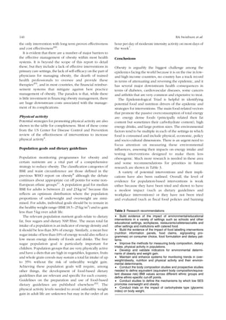 140 BA Swinburn et al. 
the only intervention with long term proven effectiveness 
and cost effectiveness200. 
It is evident that there are a number of major barriers to 
the effective management of obesity within most health 
systems. It is beyond the scope of this report to detail 
these, but they include a lack of effective interventions in 
primary care settings, the lack of self-efficacy on the part of 
physicians for managing obesity, the dearth of trained 
health professionals to oversee and provide these 
therapies201, and in most countries, the financial reimbur-sement 
systems that mitigate against best practice 
management of obesity. The paradox is that, while there 
is little investment in financing obesity management, there 
are huge downstream costs associated with the manage-ment 
of its complications. 
Physical activity 
Potential strategies for promoting physical activity are also 
shown in the table for completeness. Most of these come 
from the US Center for Disease Control and Prevention 
review of the effectiveness of interventions to increase 
physical activity6. 
Population goals and dietary guidelines 
Population monitoring programmes for obesity and 
certain nutrients are a vital part of a comprehensive 
strategy to reduce obesity. The classification categories of 
BMI and waist circumference are those defined in the 
previous WHO report on obesity8 although the debate 
continues about appropriate cut off points for some non- 
European ethnic groups17. A population goal for median 
BMI for adults is between 21 and 23 kg/m2 because this 
reflects an optimum distribution where the population 
proportions of underweight and overweight are mini-mised. 
For adults, individual goals should be to remain in 
the healthy weight range (BMI 18.5–25 kg/m2) and to gain 
less than 5 kg over adult life. 
The relevant population nutrient goals relate to dietary 
fat, free sugars and dietary NSP/fibre. The mean total fat 
intake of a population is an indicator of energy density and 
it should be less than 30% of energy. Similarly, a mean free 
sugar intake of less than 10% of energy would also reflect a 
low mean energy density of foods and drinks. The free 
sugar population goal is particularly important for 
children. Population groups that are very physically active 
and have a diets that are high in vegetables, legumes, fruits 
and whole grain cereals may sustain a total fat intake of up 
to 35% without the risk of unhealthy weight gain. 
Achieving these population goals will require, among 
other things, the development of food-based dietary 
guidelines that are relevant and specific for each country. 
Guidelines on the preparation and use of food-based 
dietary guidelines are published elsewhere202. The 
physical activity levels needed to avoid unhealthy weight 
gain in adult life are unknown but may in the order of an 
hour per day of moderate intensity activity on most days of 
the week7. 
Conclusions 
Obesity is arguably the biggest challenge among the 
epidemics facing the world because it is on the rise in low-and 
high income countries, no country has a track record 
in terms of attenuating and reversing the epidemic, and it 
has several major downstream health consequences in 
terms of diabetes, cardiovascular diseases, some cancers 
and arthritis that are very common and expensive to treat. 
The Epidemiological Triad is helpful in identifying 
potential food and nutrition drivers of the epidemic and 
strategies for interventions. The main food-related vectors 
that promote the passive overconsumption of total energy 
are: energy dense foods (principally related their fat 
content but sometimes their carbohydrate content), high 
energy drinks, and large portion sizes. The environmental 
factors tend to be multiple in each of the settings in which 
food is consumed and include physical, economic, policy 
and socio-cultural dimensions. There is an urgent need to 
focus attention on measuring these environmental 
influences, assessing their impacts on energy intake and 
testing interventions designed to make them less 
obesogenic. Much more research is needed in these area 
and some recommendations for priorities in future 
research are shown in Table 3. 
A variety of potential interventions and their impli-cations 
have also been outlined. Overall, the level of 
evidence for population-based interventions is weak 
either because they have been tried and shown to have 
a modest impact (such as dietary guidelines and 
workplace interventions) or they have not been tried 
and evaluated (such as fiscal food policies and banning 
Table 3 Research recommendations 
† Build evidence of the impact of environmental/educational 
interventions in a variety of settings such as schools and other 
educational settings, workplaces, restaurants/cafeterias/cafe´s and 
other settings and institutions with catered food. 
† Build the evidence of the impact of food labelling interventions 
(nutrition information panels, food claims, signposting pro-grammes) 
on consumer choice, food formulation and dietary pat-terns. 
† Improve the methods for measuring body composition, dietary 
intake, physical activity in populations. 
† Develop and validate indicators for environmental determi-nants 
of obesity and weight gain. 
† Maintain and enhance systems for monitoring trends in over-weight/ 
obesity, nutrition and physical activity and their environ-mental 
determinants. 
† Conduct the body composition studies and prospective studies 
needed to define equivalent (equivalent body composition/equiva-lent 
disease risk) BMI values across different ethnic groups and 
define ethnic-specific cut-off points. 
† Conduct studies to define the mechanisms by which low SES 
promotes overweight and obesity. 
† Conduct trials on the impact of carbohydrate type (glycemic 
index) on body weight. 
 