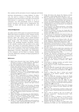 Diet, nutrition and the prevention of excess weight gain and obesity 141 
television advertisements to young children). In either 
case, the need to continue to develop and evaluate 
population-based interventions (especially environmental 
interventions) is paramount. A failure to act in a 
substantive way will undoubtedly result in continued 
massive increases in obesity and its complications—the 
burden of which will become unbearable for most 
countries. 
Acknowledgements 
An earlier version of this paper was prepared for the Joint 
WHO/FAO Expert Consultation on diet, nutrition and the 
prevention of chronic diseases (Geneva, 28 January–1 
February 2002). The authors wish to thank Professor 
George A. Bray, Pennington Biomedical Research Center, 
Baton Rouge, USA, and Professor Stephen Ro¨ssner, 
Obesity Unit, Huddinge Hospital, Stockholm, Sweden, 
for the valuable comments they provided on the earlier 
version. The authors are particularly indebted to Dr Bill 
Dietz, Center for Disease Control and Prevention, Atlanta, 
USA, for his contribution to the paper, Dr Martijn Katan, 
Wageningen University, Wageningen, The Netherlands, 
for his comments and Ms Helen La Fontaine, Deakin 
University, Melbourne, Australia, for help in preparation of 
the manuscript. 
References 
1 World Cancer Research Fund. Food, Nutrition, and the 
Prevention of Cancer: A Global Perspective. Washington, 
DC: American Institute for Cancer Research, 1997. 
2 Black AE, Goldberg GR, Jebb SA, Livingstone MBE, Cole T, 
Prentice AM. Critical evaluation of energy intake data using 
fundamental principles of energy physiology: 2. Evaluating 
the results of published surveys. European Journal of 
Clinical Nutrition 1991; 45: 583–99. 
3 Heitmann BL, Lissner L. Dietary underreporting by obese 
individuals—is it specific or non-specific? British Medical 
Journal 1995; 311(7011): 986–9. 
4 Briss PA, Zaza S, Pappaioanou M, Fielding J, Wright-De 
Aguero L, Truman BI, et al. Developing an evidence-based 
Guide to Community Preventive Services—methods. The 
Task Force on Community Preventive Services. American 
Journal of Preventive Medicine 2000; 18(1): 35–43. 
5 DiPietro L. Physical activity, body weight, and adiposity: an 
epidemiologic perspective. Exercise and Sport Sciences 
Review 1995; 23: 275–303. 
6 Centers for Disease Control and Prevention. Increasing 
Physical Activity. A Report on Recommendations of the 
Task Force on Community Preventive Services. Atlanta GA.: 
Centers for Disease Control and Prevention, 2001. 
7 WHO. Weight control and physical activity. In: Bianchini F, 
ed. IARC Handbooks of Cancer Prevention. Lyon, France: 
IARC Press, 2002. 
8 Obesity: Preventing and Managing the Global Epidemic. 
Report of a WHO Consultation. WHO Technical Report 
Series No. 894. Geneva, Switzerland: WHO, 2000. 
9 Seidell JC. Obesity: a growing problem. Acta Paediatrica 
Supplement 1999; 88(428): 46–50. 
10 Bell AC, Ge K, Popkin BM. Weight gain and its predictors 
in Chinese adults. International Journal of Obesity and 
Related Metabolic Disorders 2001; 25(7): 1079–86. 
11 Hodge AM, Dowse GK, Zimmet PZ. Obesity in Pacific 
populations. Pacific Health Dialog 1996; 3(1): 77–86. 
12 Bell AC, Swinburn BA, Simmons D, Wang W, Amosa H, 
Gatland B. Heart disease and diabetes risk factors in Pacific 
Islands communities and relationships with measures of 
body fat. New Zealand Medical Journal 2001; 114: 208–13. 
13 Seidell JC, Rissanen A, Prevalence of Obesity in Adults: The 
Global Epidemic. In: Bray GA, Bouchard C, eds. Handbook 
of Obesity, 2004 (In press). 
14 Pena M, Bacallao J, ed. Obesity and Poverty: A New Public 
Health Challenge. Washington, DC: Pan American Health 
Organization (PAHO), 2000. 
15 Monteiro CA, Mondini L, de Souza AL, Popkin BM. The 
nutrition transition in Brazil. European Journal of Clinical 
Nutrition 1995; 49(2): 105–13. 
16 Swinburn BA, Ley SJ, Carmichael HE, Plank LD. Body size 
and composition in Polynesians. International Journal 
of Obesity and Related Metabolic Disorders 1999; 23(11): 
1178–83. 
17 WHO Regional Office for the Western Pacific. The Asia- 
Pacific Perspective: Redefining Obesity and its Treatment. 
Manila, Philippines: World Health Organization, 2000. 
18 Deurenberg P, Deurenberg-Yap M, Guricci S. Asians are 
different from Caucasians and from each other in their body 
mass index/body fat per cent relationship. Obesity Reviews 
2002; 3(3): 141–6. 
19 Sjostrom L. Impacts of body weight, body composition, and 
adipose tissue distribution on morbidity and mortality. In: 
Stunkard AJ,Wadden TA, eds. Obesity: Theory and Therapy. 
2nd ed; New York: Raven Press, 1992. 
20 McKeigue PM. Metabolic consequences of obesity and 
body fat pattern: lessons from migrant studies. In: Shetty 
PS, McPherson K, eds. The Origins and Consequences of 
Obesity. Chichester: John Wiley & Sons, 1996. 
21 Popkin BM. The nutrition transition and obesity in the 
developing world. Journal of Nutrition 2001; 131(3): 
871S–3S. 
22 Drewnowski A. Nutrition transition and global dietary 
trends. Nutrition 2000; 16(7–8): 486–7. 
23 Jung RT. Obesity as a disease. British Medical Bulletin 1997; 
53(2): 307–21. 
24 Manson JE, Willett WC, Stampfer MJ, Colditz GA, Hunter DJ, 
Hankinson SE, et al. Body weight and mortality among 
women. New England Journal of Medicine 1995; 333(11): 
677–85. 
25 Zimmet P, Alberti KG, Shaw J. Global and societal 
implications of the diabetes epidemic. Nature 2001; 
414(6865): 782–7. 
26 Colditz GA, Willett WC, Rotnitzky A, Manson JE. Weight 
gain as a risk factor for clinical diabetes mellitus in women. 
Annals of Internal Medicine 1995; 1221 April: 481–6. 
27 Savage PJ, Bennett PH, Senter RG, Miller M. High 
prevalence of diabetes in young Pima Indians: evidence 
of phenotypic variation in a genetically isolated population. 
Diabetes 1979; 28(10): 937–42. 
28 Rosenbloom AL, Joe JR, Young RS, Winter WE. Emerging 
epidemic of type 2 diabetes in youth. Diabetes Care 1999; 
22(2): 345–54. 
29 Cockram CS. The epidemiology of diabetes mellitus in the 
Asia-Pacific region. Hong Kong Medical Journal 2000; 6(1): 
43–52. 
30 Segal L, Carter R, Zimmet P. The cost of obesity: the 
Australian perspective. Pharmacoeconomics 1994; 
5(Suppl.): 45–52. 
31 Swinburn B, Ashton T, Gillespie J, Cox B, Menon A, 
Simmons D, et al. Health care costs of obesity in New 
Zealand. International Journal of Obesity and Related 
Metabolic Disorders 1997; 21(10): 891–6. 
32 Seidell JC. The impact of obesity on health status: some 
implications for health care costs. International Journal 
 