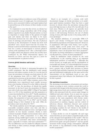 124 BA Swinburn et al. 
arose in rating evidence in relation to some of the potential 
environmental causes of weight gain. For environmental 
factors, more associated evidence and expert opinion had 
to prevail because of the absence of direct studies or trials 
in the area4. 
It is important to note that this review on obesity has 
not covered the energy expenditure side of the energy 
balance equation in any depth. Physical activity is at least 
as important as energy intake in the genesis of weight 
gain and obesity and there are likely to be many 
interactions between the two sides of the equation in 
terms of aetiology and prevention. The role of physical 
inactivity in the development of obesity has been well 
described5 and a recent report from the US Center for 
Disease Control and Prevention summarises the evidence 
base for a variety of interventions to increase physical 
activity at the population level6. Also, a thorough review 
of weight control and physical activity has recently been 
conducted by the WHO International Agency for 
Research on Cancer and was also used as a basis for 
recommendations on physical activity7. 
Current global situation and trends 
Overview 
The prevalence of obesity is increasing throughout the 
world’s population. But the distribution varies greatly 
between and within countries. In the US, over the past 30 
years, the prevalence of obesity rose from about 12–20% 
of the population from 1978 to 19908. The UK has 
experienced an increase in the prevalence of obesity from 
7% in 1980 to 16% in 19958. Other countries, such as The 
Netherlands, have experienced much smaller increases 
from a low baseline of about 5% in the 1980s to about 8% 
in 19979. In Asia, the prevalence of obesity has rapidly 
increased. In the last 8 years the proportion of Chinese 
men with a body mass index (BMI) .25 kg/m2 has tripled 
from 4 to 15% of the population and the proportion in 
women has doubled from 10 to 20%10. Pacific populations 
have some of the world’s highest prevalence rates of 
obesity. The proportion of men and women with a BMI 
.30 kg/m2 in Nauru was 77% in 199411 and for Pacific 
people living in New Zealand in the early 1990s the 
prevalence rates were about 65–70%12. 
The obesity epidemic moves through a population in a 
reasonably consistent pattern over time and this is 
reflected in the different patterns in low- and high income 
countries. In low income countries, obesity is more 
common in people of higher socioeconomic status and in 
those living in urban communities. It is often first 
apparent among middle-aged women. In more affluent 
countries, it is associated with lower socioeconomic 
status, especially in women, and rural communities13,14. 
The sex differences are less marked in affluent countries 
and obesity is often common amongst adolescents and 
younger children. 
Brazil is an example of a country with well-documented 
changes in obesity prevalence as it under-goes 
rapid nutrition transition. There has been a rapid 
increase in obesity where the prevalence among urban 
men with high incomes is about 10%, but still only 1% in 
rural areas. Women in all regions are generally more 
obese than men and the prevalence for those on low 
income is still increasing. However, the rate of obesity 
among women with high income is becoming stable or 
even declining15. 
The standard definitions of overweight (BMI $ 25 
kg/m2) and obesity ($30 kg/m2) have been mainly 
derived from populations of European descent8. However, 
in populations with large body frames, such as Poly-nesians, 
higher cut-off points have been used16. In 
populations with smaller body frames, such as Chinese 
populations, lower cut-off points have been proposed17 
and studies are being undertaken to evaluate appropriate 
cut-off points for a variety of Asian populations18. 
Body fat distribution (often assessed by the waist 
circumference or the waist:hip ratio) is an important 
independent predictor of morbidity19,20. Although this 
review focuses on weight gain and the development of 
overweight and obesity, it is acknowledged that increases 
in abdominal fatness (particularly, intra-abdominal fat) 
pose a greater risk to health than increases in fatness 
around the hips and limbs. In general, the causes of weight 
gain and abdominal weight gain are the same and it is the 
characteristics of the individuals (such as sex, age, 
menopausal status) that influence the distribution of the 
fat that is gained. 
The nutrition transition 
The increasing westernisation, urbanisation and mechan-isation 
occurring in most countries around the world is 
associated with changes in the diet towards one of high fat, 
high energy-dense foods and a sedentary lifestyle8,21. This 
shift is also associated with the current rapid changes in 
childhood and adult obesity. Even in many low income 
countries, obesity is now rapidly increasing, and often 
coexists in the same population with chronic under-nutrition 
21. Life expectancy has increased due to 
advancement in nutrition, hygiene and the control of 
infectious disease. Infectious diseases and nutrient 
deficiency diseases are, therefore, being replaced in 
developing countries by new threats to the health of 
populations like obesity, cardiovascular disease and 
diabetes8. 
A sharp decline in cost of vegetable oils and sugar 
means that they are now in direct competition with cereals 
as the cheapest food ingredients in the world22. This has 
caused a reduction in the proportion of the diet that is 
derived from grain and grain products21 and has greatly 
increased world average energy consumption, although 
this increase is not distributed evenly throughout the 
world’s population22. 
 