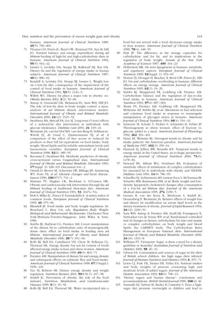 Diet, nutrition and the prevention of excess weight gain and obesity 143 
humans. American Journal of Clinical Nutrition 1989; 
49(5): 799–805. 
71 Thomas CD, Peters JC, Reed GW, Abumrad NN, Sun M, Hill 
JO. Nutrient balance and energy expenditure during ad 
libitum feeding of high-fat and high-carbohydrate diets in 
humans. American Journal of Clinical Nutrition 1992; 
55(5): 934–42. 
72 Lissner L, Levitsky DA, Strupp BJ, Kalkwarf HJ, Roe DA. 
Dietary fat and the regulation of energy intake in human 
subjects. American Journal of Clinical Nutrition 1987; 
46(6): 886–92. 
73 Kendall A, Levitsky DA, Strupp BJ, Lissner L. Weight loss 
on a low-fat diet: consequence of the imprecision of the 
control of food intake in humans. American Journal of 
Clinical Nutrition 1991; 53(5): 1124–9. 
74 Willett WC. Dietary fat plays a major role in obesity: no. 
Obesity Reviews 2002; 3(2): 59–68. 
75 Astrup A, Grunwald GK, Melanson EL, Saris WH, Hill JO. 
The role of low-fat diets in body weight control: a meta-analysis 
of ad libitum dietary intervention studies. 
International Journal of Obesity and Related Metabolic 
Disorders 2000; 24(12): 1545–52. 
76 Swinburn BA, Metcalf PA, Ley SJ. Long term (5 year) effects 
of a reduced-fat diet intervention in individuals with 
glucose intolerance. Diabetes Care 2001; 24: 619–24. 
77 Weststrate JA, van het Hof KH, van den Berg H, Velthuis-te- 
Wierik EJ, de Graaf C, Zimmermanns NJ, et al. A 
comparison of the effect of free access to reduced fat 
products or their full fat equivalents on food intake, body 
weight, blood lipids and fat-soluble antioxidants levels and 
haemostasis variables. European Journal of Clinical 
Nutrition 1998; 52(6): 389–95. 
78 Ravussin E, Swinburn BA. Metabolic predictors of obesity: 
cross-sectional versus longitudinal data. International 
Journal of Obesity and Related Metabolic Disorders 1993; 
17(Suppl. 3): S28–S31 Discussion S41–2. 
79 Ornish D, Brown SE, Scherwitz LW, Billings JH, Armstrong 
WT, Ports TA, et al. Lifestyle changes and heart disease. 
Lancet 1990; 336(8717): 741–2. 
80 Shintani TT, Hughes CK, Beckham S, O’Connor HK. 
Obesity and cardiovascular risk intervention through the ad 
libitum feeding of traditional Hawaiian diet. American 
Journal of Clinical Nutrition 1991; 53: 1647s–51s. 
81 Holt S, Miller JC, Petocz P, Farmakalidis E. A satiety index of 
common foods. European Journal of Clinical Nutrition 
1995; 49: 675–90. 
82 Blundell JE. Food intake and body weight regulation. In: 
Bouchard C, Bray GA, eds. Regulation Body Weight: 
Biological and Behavioural Mechanisms. Chichester/New 
York/Brisbane/Toronto/Singapore: John Wiley & Sons, 
1996. 
83 Stubbs RJ, Harbron CG, Prentice AM. Covert manipulation 
of the dietary fat to carbohydrate ratio of isoenergetically 
dense diets: effect on food intake in feeding men ad 
libitum. International Journal of Obesity and Related 
Metabolic Disorders 1996; 20(7): 651–60. 
84 Rolls BJ, Bell EA, Castellanos VH, Chow M, Pelkman CL, 
Thorwart ML. Energy density but not fat content of foods 
affected energy intake in lean and obese women. American 
Journal of Clinical Nutrition 1999; 69(5): 863–71. 
85 Prentice AM. Manipulation of dietary fat and energy density 
and subsequent effects on substrate flux and food intake. 
American Journal of Clinical Nutrition 1998; 67(3 Suppl.): 
535S–41S. 
86 Yao M, Roberts SB. Dietary energy density and weight 
regulation. Nutrition Reviews 2001; 59(8 Pt 1): 247–58. 
87 Seidell JC. Prevention of obesity: the role of the food 
industry. Nutrition, Metabolism, and Cardiovascular 
Diseases 1999; 9(1): 45–50. 
88 Rolls BJ, Bell EA, Thorwart ML. Water incorporated into a 
food but not served with a food decreases energy intake 
in lean women. American Journal of Clinical Nutrition 
1999; 70(4): 448–55. 
89 Flatt JP. The difference in the storage capacities for 
carbohydrate and for fat, and its implications in the 
regulation of body weight. Annals of the New York 
Academy of Sciences 1987; 499: 104–23. 
90 Hellerstein MK. De novo lipogenesis in humans: metabolic 
and regulatory aspects. European Journal of Clinical 
Nutrition 1999; 53(Suppl. 1): S53–65. 
91 Horton TJ, Drougas H, Brachey A, Reed GW, Peters JC, Hill 
JO. Fat and carbohydrate overfeeding in humans: different 
effects on energy storage. American Journal of Clinical 
Nutrition 1995; 62(1): 19–29. 
92 Stubbs RJ, Murgatroyd PR, Goldberg GR, Prentice AM. 
Carbohydrate balance and the regulation of day-to-day 
food intake in humans. American Journal of Clinical 
Nutrition 1993; 57(6): 897–903. 
93 Shetty PS, Prentice AM, Goldberg GR, Murgatroyd PR, 
McKenna AP, Stubbs RJ, et al. Alterations in fuel selection 
and voluntary food intake in response to isoenergetic 
manipulation of glycogen stores in humans. American 
Journal of Clinical Nutrition 1994; 60(4): 534–43. 
94 Schwartz M, Schultz Y, Piolino V, Schneider H, Febler JP. 
Thermogenesis in obese women: effect of fructose vs. 
glucose added to a meal. American Journal of Physiology 
1992; 262: 394–401. 
95 Heini AF, Weinsier RL. Divergent trends in obesity and fat 
intake patterns: the American paradox. American Journal 
of Medicine 1997; 102(3): 259–64. 
96 Harnack LJ, Jeffery RW, Boutelle KN. Temporal trends in 
energy intake in the United States: an ecologic perspective. 
American Journal of Clinical Nutrition 2000; 71(6): 
1478–84. 
97 Howard BV, Abbott WG, Swinburn BA. Evaluation of 
metabolic effects of substitution of complex carbohydrates 
for saturated fat in individuals with obesity and NIDDM. 
Diabetes Care 1991; 14(9): 786–95. 
98 Schaeffer EJ, Lichtenstein AH, Lamon-Fava S, McNamara JR, 
Schaefer MM, Rasmussen HM, et al. Body weight and low-density 
lipoprotein cholesterol changes after consumption 
of a low-fat ad libitum diet. Journal of the American 
Medical Association 1995; 274: 1450–5. 
99 Leenen R, van der Kooy K, Meyboom S, Seidell JC, 
Deurenberg P, Weststrate JA. Relative effects of weight loss 
and dietary fat modification on serum lipid levels in the 
dietary treatment of obesity. Journal of Lipid Research 1993; 
34(12): 2183–91. 
100 Saris WH, Astrup A, Prentice AM, Zunft HJ, Formiguera X, 
Verboeket-van de Venne WP, et al. Randomized controlled 
trial of changes in dietary carbohydrate/fat ratio and simple 
vs complex carbohydrates on body weight and blood 
lipids: the CARMEN study. The Carbohydrate Ratio 
Management in European National diets. International 
Journal of Obesity and Related Metabolic Disorders 2000; 
24(10): 1310–8. 
101 Williams PT. Viewpoint. Sugar: is there a need for a dietary 
guideline in Australia? Australian Journal of Nutrition and 
Dietetics 2000; 58: 26–31. 
102 Gibson SA. Consumption and sources of sugar in the diets 
of British school children. Are high sugar diets inferior? 
Journal of Human Nutrition and Dietetics 1993; 6: 355–71. 
103 Lewis CJ, Park YK, Dexter PB, Yetley EA. Nutrient intakes 
and body weights of persons consuming high and 
moderate levels of added sugars. Journal of the American 
Dietetic Association 1992; 92(6): 708–13. 
104 ‘Dietary sugars and human disease’: conclusions and 
recommendations. British Dental Journal 1990; 168(2): 46. 
105 Naismith DJ, Nelson M, Burley B, Gattenby S. Does a high-sugar 
diet promote overweight in children and lead to 
 