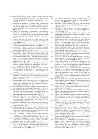 Diet, nutrition and the prevention of excess weight gain and obesity 145 
interdisciplinary intervention among youth: Planet Health. 
Archives of Pediatrics & Adolescent Medicine 1999; 153(4): 
409–18. 
147 Campbell K, Crawford D. Family food environments 
as determinants of preschool-aged children’s eating 
behaviours: implications for obesity prevention policy: a 
review. Australian Journal of Nutrition and Dietetics 2001; 
58(1): 19–25. 
148 Hearn MD, Baranowski T, Baranowski J. Environmental 
influences on dietary behaviour among children: avail-ability 
and accessibility of fruits and vegetables enable 
consumption. Journal of Health Education 1998; 29(1): 
26–32. 
149 Sullivan SA, Birch L. Pass the sugar, pass the salt: 
experience dictates preference. Developmental Psychology 
1990; 26(546): 551. 
150 Sullivan SA, Birch LL. Infant dietary experience and 
acceptance of solid foods. Pediatrics 1994; 93(2): 271–7. 
151 Gibson EL, Wardle J, Watts CJ. Fruit and vegetable 
consumption, nutritional knowledge and beliefs in mothers 
and children. Appetite 1998; 31(2): 205–28. 
152 Borah-Giddens J, Falciglia GA. A meta-analysis of the 
relationship in food preferences between parents and 
children. Journal of Nutrition Education 1993; 25: 102–7. 
153 Skinner J, Carruth BR, Moran J, Houck K, Schmidhammer J, 
Reed A, et al. Toddler’s food preferences: concordance 
with family member’s preferences. Journal of Nutrition 
Education 1998; 30: 17–22. 
154 Endicott RC. Ad Age Datacenter–46th Annual Report: 10 
Leading National Advertisers. Advertising Age. http:// 
www.adage.com (verified September 2001). 
155 Hill JM, Radimer KL. A content analysis of food 
advertisements in television for Australian children. 
Australian Journal of Nutrition and Dietetics 1997; 54(4): 
174–81. 
156 Nestle M, Wing R, Birch L, DiSogra L, Drewnowski A, 
Middleton S, et al. Behavioral and social influences on food 
choice. Nutrition Reviews 1998; 56(5 Pt 2): S50–S64 
Discussion S64–74. 
157 Hammond KM, Wyllie A, Casswell S. The extent and nature 
of televised food advertising to New Zealand children and 
adolescents. Australian and New Zealand Journal of 
Public Health 1999; 23(1): 49–55. 
158 Feldwick P. Food advertising and the nation’s diet: what are 
the real issues? Business Strategy Reviews 1995; 6(1): 61–9. 
159 Lewis MK, Hill AJ. Food advertising on British children’s 
television: a content analysis and experimental study with 
nine-year olds. International Journal of Obesity and 
Related Metabolic Disorders 1998; 22(3): 206–14. 
160 Taras HL, Sallis JF, Patterson TL, Nader PR, Nelson JA. 
Television’s influence on children’s diet and physical 
activity. Journal of Developmental and Behavioral Pedi-atrics 
1989; 10(4): 176–80. 
161 Children, adolescents, and advertising. Committee on 
Communications, American Academy of Pediatrics. Pedi-atrics 
1995; 95(2): 295–7. 
162 Colby JJ, Elder JP, Peterson G, Knisley PM, Carleton RA. 
Promoting the selection of healthy food through menu item 
description in a family-style restaurant. American Journal 
of Preventive Medicine 1987; 3(3): 171–7. 
163 Chu C, Driscoll T, Dwyer S. The health-promoting 
workplace: an integrative perspective. Australian and 
New Zealand Journal of Public Health 1997; 21(4): 377–85. 
164 Schmitz M, Fielding J. Point-of-choice nutritional labeling— 
evaluation in a worksite cafeteria. Journal of Nutrition 
Education 1986; 18(1 Suppl.): 65s–8s. 
165 Winett RA,Wagner JL, Moore JF,Walker WB, Hite LA, Leahy 
M, et al. An experimental evaluation of a prototype public 
access nutrition information system for supermarkets. 
Health Psychology 1991; 10(1): 75–8. 
166 Guo X, Popkin BM, Mroz TA, Zhai F. Food price policy can 
favorably alter macronutrient intake in China. Journal of 
Nutrition 1999; 129(5): 994–1001. 
167 Marshall T. Exploring a fiscal food policy: the case of diet 
and ischaemic heart disease. British Medical Journal 2000; 
320(7230): 301–5. 
168 O’Rourke A. VAT and fat. Will sales tax influence 
consumption? British Medical Journal 2000; 320(7247): 
1469 Discussion 1470. 
169 Jacobson MF, Brownell KD. Small taxes on soft drinks and 
snack foods to promote health. American Journal of Public 
Health 2000; 90(6): 854–7. 
170 Neuhouser ML, Kristal AR, Patterson RE. Use of food 
nutrition labels is associated with lower fat intake. Journal 
of the American Dietetic Association 1999; 99(1): 45–53. 
171 Weimer J. Accelerating the trend toward healthy eating. 
America’s Eating Habits: Changes and Consequences. 
Washington, DC: USDA/Econ. Res. Serv., 1999, 385–401. 
172 Smith CS, Taylor JG, Stephen AM. Use of food labels and 
beliefs about diet–disease relationships among university 
students. Public Health Nutrition 1999; 3(2): 175–82. 
173 Wang G, Fletcher SM, Carley DH. Consumer utilization of 
food labeling as a source of nutrition information. Journal 
of Consumer Affairs 1995; 29(2): 368. 
174 Zarkin GA, Dean N, Mauskopf JA, Williams R. Potential 
health benefits of nutrition label changes. American 
Journal of Public Health 1993; 83(5): 717–24. 
175 Kreuter MW, Brennan LK, Scharff DP, Lukwago SN. Do 
nutrition label readers eat healthier diets? Behavioral 
correlates of adults’ use of food labels. American Journal 
of Preventive Medicine 1997; 13(4): 277–83. 
176 Noakes M, Crawford D. The National Heart Foundation’s 
“Pick the Tick” program. Consumer awareness, attitudes 
and interpretation. Food Australia 1991; 43(6): 266–62. 
177 Young LR, Swinburn B. The impact of the Pick the 
Tick food information programme on the salt content of 
food in New Zealand. Health Promotion International 
2002; 17(1): 13–9. 
178 Miller DL, Castellanos VH, Shide DJ, Peters JC, Rolls BJ. 
Effect of fat-free potato chips with and without nutrition 
labels on fat and energy intakes. American Journal of 
Clinical Nutrition 1998; 68(2): 282–90. 
179 Sustain: The Alliance for Better Food and Farming. TV 
Dinners – What’s being served up by the advertisers? 2001. 
London. ISBN 1903060168. 
180 O’Brien D. The gathering storm: Marketing food to 
children. American Association of Advertising Agencies. 
Bulletin 6228, 3 March 2003. 
181 Television food advertising during children’s viewing times. 
Policy statement of the Public Health Association of 
Australia. http://www.phaa.net.av/policy (verified October 
2002). 
182 Pietinen P, Nissinen A, Vartiainen E, Tuomilehto A, 
Uusitalo U, Ketola A, et al. Dietary changes in the North 
Karelia Project (1972–1982). Preventive Medicine 1988; 
17(2): 183–93. 
183 Luepker RV, Murray DM, Jacobs DR Jr., Mittelmark MB, 
Bracht N, Carlaw R, et al. Community education for 
cardiovascular disease prevention: risk factor changes in 
the Minnesota Heart Health Program. American Journal of 
Public Health 1994; 84(9): 1383–93. 
184 Resnicow K, Robinson TN. School-based cardiovascular 
disease prevention studies: review and synthesis. Annals of 
Epidemiology 1997; S7: S14–S31. 
185 Luepker RV, Perry CL, McKinlay SM, Nader PR, Parcel GS, 
Stone EJ, et al. Outcomes of a field trial to improve 
children’s dietary patterns and physical activity: The child 
and adolescent trial for cardiovascular health. CATCH 
collaborative group. Journal of the American Medical 
Association 1996; 275(10): 768–76. 
 