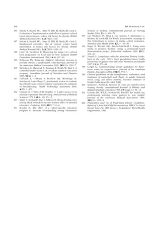 146 BA Swinburn et al. 
186 Sahota P, Rudolf MC, Dixey R, Hill AJ, Barth JH, Cade J. 
Evaluation of implementation and effect of primary school 
based intervention to reduce risk factors for obesity. British 
Medical Journal 2001; 323(7320): 1027. 
187 Sahota P, Rudolf MC, Dixey R, Hill AJ, Barth JH, Cade J. 
Randomised controlled trial of primary school based 
intervention to reduce risk factors for obesity. British 
Medical Journal 2001; 323(7320): 1029–32. 
188 Carter M, Swinburn B. Measuring the impact of a school 
food programme on food sales in New Zealand. Health 
Promotion International 1999; 14(4): 307–16. 
189 Robinson TN. Reducing children’s television viewing to 
prevent obesity: a randomized controlled trial. Journal of 
the American Medical Association 1999; 282(16): 1561–7. 
190 Nicholson C, Shrapnel B, Bauman A, Booth M, Burt S. A 
controlled trial evaluation of a worksite nutrition education 
program. Australian Journal of Nutrition and Dietetics 
1993; 50(1): 4–8. 
191 Fairbank L, O’Meara S, Renfrew MJ, Woolridge M, 
Sowden AJ, Lister-Sharp D. A systematic review to evaluate 
the effectiveness of interventions to promote the initiation 
of breastfeeding. Health Technology Assessment 2000; 
4(25): 1–171. 
192 Gilmore M, O’Driscoll D, Murphy H. A pilot survey of an 
attempt to promote breastfeeding. Irish Journal of Medical 
Sciences 1979; 148(9–10): 272–5. 
193 Kistin N, Benton D, Rao S, Sullivan M. Breast-feeding rates 
among black urban low-income women: effect of prenatal 
education. Pediatrics 1990; 86(5): 741–6. 
194 Rossiter JC. The effect of a culture-specific education 
program to promote breastfeeding among Vietnamese 
women in Sydney. International Journal of Nursing 
Studies 1994; 31(4): 369–79. 
195 van Wechem SN, Brug J, van Assema P, Kistemaker C, 
Riedstra M, Lowik MR. FatWatch: a nationwide campaign in 
The Netherlands to reduce fat intake—effect evaluation. 
Nutrition and Health 1998; 12(2): 119–30. 
196 Reger B, Wootan MG, Booth-Butterfield S. Using mass 
media to promote healthy eating: a community-based 
demonstration project. Preventive Medicine 1999; 29(5): 
414–21. 
197 Turrell G. Compliance with the Australian Dietary Guide-lines 
in the early 1990’s: have population-based health 
promotion programs been effective? Nutrition and Health 
1997; 11(4): 271–88. 
198 Geiger CJ. Communicating dietary guidelines for Amer-icans: 
room for improvement. Journal of the American 
Dietetic Association 2001; 101(7): 793–7. 
199 Clinical guidelines on the identification, evaluation, and 
treatment of overweight and obesity in adults. National 
Heart, Lung, and Blood Institute, National Institutes of 
Health Publication 98–4083. 1998. 
200 Sjostrom L, Narbro K, Sjostrom D. Costs and benefits when 
treating obesity. International Journal of Obesity and 
Related Metabolic Disorders 1995; 19(Suppl. 6): S9–12. 
201 Galuska DA, Will JC, Serdula MK, Ford ES. Are health care 
professionals advising obese patients to lose weight? 
Journal of the American Medical Association 1999; 
282(16): 1576–8. 
202 Preparation and Use of Food-based Dietary Guidelines. 
Report of a Joint FAO/WHO Consultation. WHO Technical 
Report Series No. 880. Geneva, Switzerland: World Health 
Organisation, 1996. 
