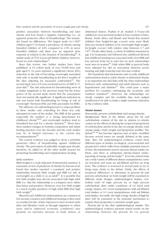Diet, nutrition and the prevention of excess weight gain and obesity 127 
positive association between breastfeeding and later 
obesity and four found a negative relationship (i.e. an 
apparent protective effect of breastfeeding). The remain-der 
found no differences. The largest study (n ¼ 9357 
children aged 5–6) found a prevalence of obesity among 
breastfed children of 2.8% compared to 4.5% in never 
breastfed children and there was an apparent dose 
response in relation to the duration of breastfeeding50. A 
similar study of 3731 6-year-old British children, however, 
found no such relationships51. 
Since that review, two further studies have been 
published. A US cohort study of over 15,000 boys and 
girls aged 9–14 years reported a significant (about 20%) 
reduction in the risk of becoming overweight associated 
with only or mostly breastfeeding in the first 6 months of 
life after adjusting for measured confounders52. The 
second study was a US cross-sectional survey of 2685 3–5- 
year-olds53. The risk reductions for breastfeeding were of 
a similar magnitude to the previous study but the lower 
power of the second study meant that the associations 
were not statistically significant. A significant reduction in 
risk was found with breastfeeding for being ‘at risk of 
overweight’ (between 85th and 94th percentiles for BMI). 
The influence of confounding factors is a major problem 
in these studies and controlling for them was only 
attempted in some of the studies. The BMI of the parents 
(especially the mother) is a strong determinant for 
childhood obesity49,52 and overweight mothers tend to 
breastfeed less and for a shorter duration52. There have 
been marked changes in formula composition and infant 
feeding practices over the decades and the early studies 
may be of limited relevance to the current day 
recommendations49. 
The current evidence was judged to show a probable 
protective effect of breastfeeding against childhood 
obesity. The prevention of unhealthy weight gain should, 
therefore, be added to all the other health reasons for 
promoting breastfeeding and complementary feeding. 
Early nutrition 
Birth weight is a crude indicator of intrauterine nutrition. A 
systematic review of predictors of obesity by Parsons et al. 
found that studies reported a consistent and positive 
relationship between birth weight and BMI (or risk of 
overweight) as a child or as an adult54. It is possible that 
low birth weights may also be associated with high adult 
BMI (i.e. that the relationship is a J-shaped curve rather 
than linear and positive). However, very low birth weight 
is a much weaker predictor of high adult BMI than high 
birth weight54. 
Maternal and childhood undernutrition are common in 
low income countries and childhood stunting is often used 
as a marker for this. A later exposure to more western-style 
diets and lifestyles (such as through migration to urban 
areas and/or improved economic conditions) may 
promote an excessive increase in body fatness or 
abdominal fatness. Popkin et al. studied 3–9-year-old 
children in cross-sectional studies in four countries (China, 
Russia, South Africa and Brazil) and found that stunted 
children (low height-for-age z-score) were more likely 
than non-stunted children to be overweight (high weight-for- 
height z-score) with relative risks between 1.7 and 
7.855. On the other hand, a cohort of children measured at 
age 3 in Guatemala and followed into adulthood showed 
that childhood stunting was associated with a low BMI and 
low percent body fat in men but no such relationships 
were seen in women56. Only when BMI or percent body 
were adjusted for, did an association between severe 
stunting and high waist:hip ratio become evident. 
The hypothesis that intrauterine and/or early childhood 
undernutrition leads to adult obesity or abdominal obesity 
is an important one that links with the other relationships 
between early undernutrition and adult diseases such as 
hypertension and diabetes57. This could pose a major 
problem for countries undergoing the economic and 
nutrition transition21. However, the relationships are 
clearly complex and the available data were judged 
insufficient to be able to make a single summary statement 
in the evidence table. 
Vector issues 
Percent fat, percent carbohydrate and energy density 
Background: Most of the debate about the fat and 
carbohydrate content of the diet in relation to obesity 
centres on the effects of altering the reciprocal proportions 
of carbohydrate and fat in the diet on energy density, total 
energy intake, body weight and lipoprotein profiles. The 
debate58 – 60 has become vigorous and, at times, muddled 
because several issues are usually debated at the same 
time. Also, the epidemiological evidence comes from 
different types of studies (ecological, cross-sectional and 
prospective) which suffer from multiple potential sources 
of bias, the instruments used to measure dietary intake are 
blunt, and there is substantial obesity-related under-reporting 
of energy and fat intake61. Even the clinical trials 
use a wide variety of different dietary manipulations, some 
are isocaloric and some are ad libitum and few are long 
term. The evidence is reviewed in several parts to try to 
bring some clarity to the debate. Firstly, the effects of 
reciprocal differences or alterations in percent fat and 
percent carbohydrate on body weight will be examined in 
different study designs: epidemiological studies; con-trolled 
trials of high percent fat or high percent 
carbohydrate diets under conditions of (a) fixed total 
energy intakes, (b) covert manipulations with ad libitum 
total intakes or (c) overt manipulations with ad libitum 
total intakes. Secondly, the high energy density of high fat 
diets will be examined as the potential mechanism to 
explain their propensity to promote weight gain. 
Percent fat in the diet—epidemiological studies: The 
epidemiological evidence presents mixed results on the 
relationship between the percent fat (or percent 
 