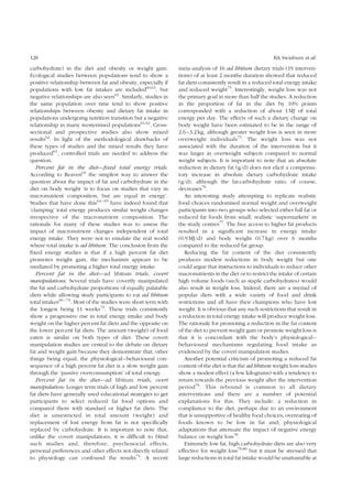 128 BA Swinburn et al. 
carbohydrate) in the diet and obesity or weight gain. 
Ecological studies between populations tend to show a 
positive relationship between fat and obesity, especially if 
populations with low fat intakes are included60,61, but 
negative relationships are also seen62. Similarly, studies in 
the same population over time tend to show positive 
relationships between obesity and dietary fat intake in 
populations undergoing nutrition transition but a negative 
relationship in many westernised populations61,62. Cross-sectional 
and prospective studies also show mixed 
results62. In light of the methodological drawbacks of 
these types of studies and the mixed results they have 
produced61, controlled trials are needed to address the 
question. 
Percent fat in the diet—fixed total energy trials: 
According to Reaven63 the simplest way to answer the 
question about the impact of fat and carbohydrate in the 
diet on body weight ‘is to focus on studies that vary in 
macronutrient composition, but are equal in energy’. 
Studies that have done this63 – 65 have indeed found that 
‘clamping’ total energy produces similar weight changes 
irrespective of the macronutrient composition. The 
rationale for many of these studies was to assess the 
impact of macronutrient changes independent of total 
energy intake. They were not to emulate the real world 
where total intake is ad libitum. The conclusion from the 
fixed energy studies is that if a high percent fat diet 
promotes weight gain, the mechanism appears to be 
mediated by promoting a higher total energy intake. 
Percent fat in the diet—ad libitum trials, covert 
manipulations: Several trials have covertly manipulated 
the fat and carbohydrate proportions of equally palatable 
diets while allowing study participants to eat ad libitum 
total intakes66 – 73. Most of the studies were short term with 
the longest being 11 weeks73. These trials consistently 
show a progressive rise in total energy intake and body 
weight on the higher percent fat diets and the opposite on 
the lower percent fat diets. The amount (weight) of food 
eaten is similar on both types of diet. These covert 
manipulation studies are central to the debate on dietary 
fat and weight gain because they demonstrate that, other 
things being equal, the physiological–behavioural con-sequence 
of a high percent fat diet is a slow weight gain 
through the ‘passive overconsumption’ of total energy. 
Percent fat in the diet—ad libitum trials, overt 
manipulation: Longer term trials of high and low percent 
fat diets have generally used educational strategies to get 
participants to select reduced fat food options and 
compared them with standard or higher fat diets. The 
diet is unrestricted in total amount (weight) and 
replacement of lost energy from fat is not specifically 
replaced by carbohydrate. It is important to note that, 
unlike the covert manipulations, it is difficult to blind 
such studies and, therefore, psychosocial effects, 
personal preferences and other effects not directly related 
to physiology can confound the results74. A recent 
meta-analysis of 16 ad libitum dietary trials (19 interven-tions) 
of at least 2 months duration showed that reduced 
fat diets consistently result in a reduced total energy intake 
and reduced weight75. Interestingly, weight loss was not 
the primary goal in more than half the studies. A reduction 
in the proportion of fat in the diet by 10% points 
corresponded with a reduction of about 1MJ of total 
energy per day. The effects of such a dietary change on 
body weight have been estimated to be in the range of 
2.6–3.2 kg, although greater weight loss is seen in more 
overweight individuals75. The weight loss was not 
associated with the duration of the intervention but it 
was larger in overweight subjects compared to normal 
weight subjects. It is important to note that an absolute 
reduction in dietary fat (g/d) does not elicit a compensa-tory 
increase in absolute dietary carbohydrate intake 
(g/d), although the fat:carbohydrate ratio, of course, 
decreases76. 
An interesting study attempting to replicate realistic 
food choices randomised normal weight and overweight 
participants into two groups who selected either full fat or 
reduced fat foods from small, realistic ‘supermarkets’ in 
the study centres77. The free access to higher fat products 
resulted in a significant increase in energy intake 
(0.9 MJ/d) and body weight (0.7 kg) over 6 months 
compared to the reduced fat group. 
Reducing the fat content of the diet consistently 
produces modest reductions in body weight but one 
could argue that instructions to individuals to reduce other 
macronutrients in the diet or to restrict the intake of certain 
high volume foods (such as staple carbohydrates) would 
also result in weight loss. Indeed, there are a myriad of 
popular diets with a wide variety of food and drink 
restrictions and all have their champions who have lost 
weight. It is obvious that any such restrictions that result in 
a reduction in total energy intake will produce weight loss. 
The rationale for promoting a reduction in the fat content 
of the diet to prevent weight gain or promote weight loss is 
that it is concordant with the body’s physiological– 
behavioural mechanisms regulating food intake as 
evidenced by the covert manipulation studies. 
Another potential criticism of promoting a reduced fat 
content of the diet is that the ad libitum weight loss studies 
show a modest effect (a few kilograms) with a tendency to 
return towards the previous weight after the intervention 
period76. This rebound is common to all dietary 
interventions and there are a number of potential 
explanations for this. They include: a reduction in 
compliance to the diet, perhaps due to an environment 
that is unsupportive of healthy food choices; overeating of 
foods known to be low in fat and; physiological 
adaptations that attenuate the impact of negative energy 
balance on weight loss78. 
Extremely low fat, high carbohydrate diets are also very 
effective for weight loss79,80 but it must be stressed that 
large reductions in total fat intake would be unattainable at 
 