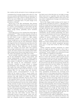 Diet, nutrition and the prevention of excess weight gain and obesity 129 
a population level. Average changes in the order of 2–3 kg 
may seem small for individuals but they are important on a 
population level in the context of obesity prevention. A 
shift of one unit of BMI in the overall distribution in the 
population is associated with a 5% point change in the 
prevalence of obesity8. 
Percent fat in the diet—mechanisms that promote 
weight gain: Why does a high percent fat diet tend to result 
in a passive overconsumption of total energy and thus 
promote weight gain? Potential mechanisms are through 
satiety, energy density, palatability and/or metabolic 
responses. 
Foods high in fat are less satiating than foods high in 
carbohydrates81,82. When isocaloric amounts of foods are 
fed, a high satiety score is associated with a high volume of 
the food which in turn is related to a high complex 
carbohydrate content81. Is satiety related to the food 
volume (weight) per se or is it dependent on the different 
metabolic processes that fat and carbohydrate undergo 
after digestion? Pure fat (9 kcal/g) has more than twice the 
energy density of pure carbohydrate (4 kcal/g) or pure 
protein (4 kcal/g). These differences are accentuated 
when one considers real foods rather than nutrients 
because high carbohydrate foods, such as vegetables and 
cereals, also tend to include water and fibre which further 
dilute energy density whereas many high fat foods, such as 
oils, butter and margarine, have little water or fibre. 
Several carefully controlled studies have manipulated 
the fat and carbohydrate content, energy density, and 
volume independently of each other to further explore 
these relationships. If energy density and palatability are 
kept constant, no difference in energy intake occurs in 
diets with varying fat and carbohydrate content83. 
Conversely, variations in energy density at constant 
fat:carbohydrate ratios influences total energy intake84. 
This implies that under ad libitum conditions, it is the 
high energy density of fatty foods that results in a weak 
satiating effect for the energy eaten and, therefore, 
promotes passive overconsumption85,86. In the real 
world, the fat content of foods or dietary intakes are 
closely related to their energy density, so that the general 
statement that high dietary fat intakes are likely to 
promote weight gain still holds. However, three caveats 
to this statement need to be made. The first is that some 
food products such as snack bars and breakfast cereals 
have been manufactured to be low in fat, but the addition 
of large amounts of sugars into the products means that 
they contain about the same amount of energy per 100 g 
as their original full-fat counterparts87. The second is that 
the water incorporated into foods appears to have greater 
effects on promoting satiety and reducing subsequent 
intake than water incorporated into beverages88. This 
would mean that until further research claries the 
relationship between energy density, satiety and sub-sequent 
energy intake across foods and beverages, these 
latter two categories should be considered separately. 
The third caveat is that diets that are very high in energy 
dilute foods (such as vegetables, fruits and whole grain 
cereals) and have a significant addition of fat (such as oil) 
may achieve a high percent of energy as fat without being 
very energy dense. 
Prior to the elegant studies teasing out the impact of 
energy density and dietary fat (above), a ‘glycogenostatic 
model’ for energy balance had been proposed by Flatt as a 
metabolic explanation of the differential effects of high fat 
and high carbohydrate diets in animals and humans. This 
model was built on the experimental evidence from 
feeding trials, the largely separate metabolic pathways for 
carbohydrate and fat (nutrient partitioning), the minor 
conversion of carbohydrate into fat (de novo lipogenesis is 
a minor pathway in humans except under unusual 
conditions of massive carbohydrate overfeeding90), the 
lack of acute fat oxidation response to increased fat 
intake85,91 and the limited capacity of glycogen stores. 
While each of these building blocks of the model remain 
valid, studies that have grossly manipulated glycogen 
stores over 1–2 days have found no effect on energy 
intake92,93. 
Another potential metabolic mechanism by which 
dietary fat might promote weight gain is that it has a 
lower thermic effect (energetic cost of processing) than 
carbohydrate94 but this is likely to be a minor factor except 
under conditions of significant overfeeding91. 
Fats also carry many aromatic compounds that add 
flavour to foods and, therefore, high fat foods may be 
overconsumed, in part, because they are highly palatable. 
Percent fat in the diet—secular changes in diet and 
obesity: It is apparently paradoxical that in some countries 
the percent fat in the diet has decreased but obesity has 
increased—indeed this has been dubbed ‘The American 
paradox’95 because that is where it is most obvious. 
Accurate measurement of population macronutrient 
intakes is problematic because of serious (and probably 
increasing) underreporting in dietary surveys and the 
many assumptions incorporated into measuring food 
supply. However, it does appear that dietary carbohydrate 
intake has risen in absolute and relative terms, dietary fat 
has changed little in absolute terms and decreased in 
relative terms and that total energy intake has increased 
overall96. These trends coupled with continued reductions 
in physical activity would explain the apparent paradox. 
Messages about reducing fat in the diet appear to have 
been used interchangeably with increasing carbohydrate 
and this may have contributed to overconsumption of 
carbohydrates and total energy which then promotes the 
storage of dietary fat as body fat. This would also be 
accentuated by the marketing of high sugar, high energy 
dense foods as ‘low fat’ implying (falsely) that they are 
neutral or helpful for preventing weight gain87. 
Percent fat in the diet—effects on lipoproteins: This topic 
is covered in the chapter on cardiovascular diseases, but 
there is an interaction between dietary composition and 
 