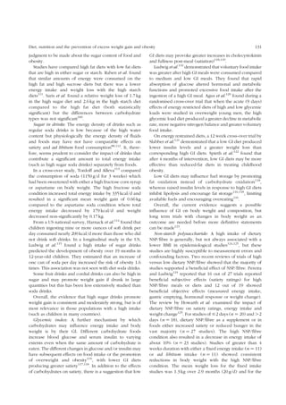 Diet, nutrition and the prevention of excess weight gain and obesity 131 
judgment to be made about the sugar content of food and 
obesity. 
Studies have compared high fat diets with low fat diets 
that are high in either sugar or starch. Raben et al. found 
that similar amounts of energy were consumed on the 
high fat and high sucrose diets but there was a lower 
energy intake and weight loss with the high starch 
diets111. Saris et al. found a relative weight loss of 1.7 kg 
in the high sugar diet and 2.6 kg in the high starch diet 
compared to the high fat diet (both statistically 
significant) but the differences between carbohydrate 
types was not significant100. 
Sugar in drinks: The energy density of drinks such as 
regular soda drinks is low because of the high water 
content but physiologically the energy density of fluids 
and foods may have not have comparable effects on 
satiety and ad libitum food consumption88,112. It, there-fore, 
seems prudent to consider the impact of drinks that 
contribute a significant amount to total energy intake 
(such as high sugar soda drinks) separately from foods. 
In a cross-over study, Tordoff and Alleva113 compared 
the consumption of soda (1150 g/d for 3 weeks) which 
had been sweetened with either a high fructose corn syrup 
or aspartame on body weight. The high fructose soda 
condition increased total energy intake by 335 kcal/d and 
resulted in a significant mean weight gain of 0.66 kg 
compared to the aspartame soda condition where total 
energy intake decreased by 179 kcal/d and weight 
decreased non-significantly by 0.17 kg. 
From a US national survey, Harnack et al.114 found that 
children ingesting nine or more ounces of soft drink per 
day consumed nearly 200 kcal/d more than those who did 
not drink soft drinks. In a longitudinal study in the US, 
Ludwig et al.115 found a high intake of sugar drinks 
predicted the development of obesity over 19 months in 
12-year-old children. They estimated that an increase of 
one can of soda per day increased the risk of obesity 1.6 
times. This association was not seen with diet soda drinks. 
Some fruit drinks and cordial drinks can also be high in 
sugar and may promote weight gain if drunk in large 
quantities but this has been less extensively studied than 
soda drinks. 
Overall, the evidence that high sugar drinks promote 
weight gain is consistent and moderately strong, but is of 
most relevance in those populations with a high intake 
(such as children in many countries). 
Glycemic index: A further mechanism by which 
carbohydrates may influence energy intake and body 
weight is by their GI. Different carbohydrate foods 
increase blood glucose and serum insulin to varying 
extents even when the same amount of carbohydrate is 
eaten. The different changes in glucose and/or insulin may 
have subsequent effects on food intake or the promotion 
of overweight and obesity116, with lower GI diets 
producing greater satiety117,118. In addition to the effects 
of carbohydrates on satiety, there is a suggestion that low 
GI diets may provoke greater increases in cholecystokinin 
and fullness post-meal (satiation)118,119. 
Ludwig et al.116 demonstrated that voluntary food intake 
was greater after high GI meals were consumed compared 
to medium and low GI meals. They found that rapid 
absorption of glucose altered hormonal and metabolic 
functions and promoted excessive food intake after the 
ingestion of a high GI meal. Agus et al.120 found during a 
randomised cross-over trial that when the acute (9 days) 
effects of energy restricted diets of high and low glycemic 
loads were studied in overweight young men, the high 
glycemic load diet produced a greater decline in metabolic 
rate, more negative nitrogen balance and greater voluntary 
food intake. 
On energy restrained diets, a 12 week cross-over trial by 
Slabber et al.121 demonstrated that a low GI diet produced 
lower insulin levels and a greater weight loss than 
corresponding high GI diets. Spieth et al.122 found that 
after 4 months of intervention, low GI diets may be more 
effective than reduced-fat diets in treating childhood 
obesity. 
Low GI diets may influence fuel storage by promoting 
fat oxidation instead of carbohydrate oxidation118, 
whereas raised insulin levels in response to high GI diets 
inhibit lipolysis and encourage fat storage116,118, limiting 
available fuels and encouraging overeating116. 
Overall, the current evidence suggests a possible 
influence of GI on body weight and composition, but 
long term trials with changes in body weight as an 
outcome are needed before more definitive statements 
can be made123. 
Non-starch polysaccharide: A high intake of dietary 
NSP/fibre is generally, but not always associated with a 
lower BMI in epidemiological studies124,125, but these 
studies are highly susceptible to measurement errors and 
confounding factors. Two recent reviews of trials of high 
versus low dietary NSP/fibre showed that the majority of 
studies supported a beneficial effect of NSP/fibre. Pereira 
and Ludwig124 reported that 16 out of 27 trials reported 
beneficial subjective effects (satiety ratings) for high 
NSP/fibre meals or diets and 12 out of 19 showed 
beneficial objective effects (measured energy intake, 
gastric emptying, hormonal response or weight change). 
The review by Howarth et al. examined the impact of 
dietary NSP/fibre on satiety ratings, energy intake and 
weight change125. For studies of #2 days (n ¼ 20) and .2 
days (n ¼ 18), dietary NSP/fibre as a supplement or in 
foods either increased satiety or reduced hunger in the 
vast majority (n ¼ 27 studies). The high NSP/fibre 
condition also resulted in a decrease in energy intake of 
about 10% (n ¼ 23 studies). Studies of greater than 4 
weeks duration with either a fixed energy intake (n ¼ 11) 
or ad libitum intake (n ¼ 11) showed consistent 
reductions in body weight with the high NSP/fibre 
condition. The mean weight loss for the fixed intake 
studies was 1.3 kg over 2.9 months (20 g/d) and for the 
 
