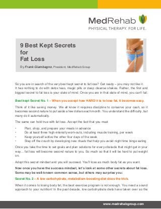 9 Best Kept Secrets 
for 
Fat Loss 
By Frank Giambagno, President, MedRehab Group 
So you are in search of the very best kept secret to fat loss? Get ready – you may not like it. 
It has nothing to do with detox teas, magic pills or deep cleanse shakes. Rather, the first and 
biggest secret to fat loss is your state of mind. Once you are in that state of mind, you can’t fail. 
Best kept Secret No. 1 – When you accept how HARD it is to lose fat, it becomes easy. 
Think of it like saving money. We all know it requires discipline to conserve your cash, so it 
becomes second nature to put aside a few dollars each month. You understand the difficulty, but 
many do it automatically. 
The same can hold true with fat loss. Accept the fact that you must 
• Plan, shop, and prepare your meals in advance 
• Do at least three high-intensity work-outs, including muscle training, per week 
• Keep yourself active the other four days of the week 
• Stay off the couch by developing new rituals that help you avoid night time binge eating 
Once you take the time to set goals and plan solutions for every obstacle that might get in your 
way… fat loss will become second nature to you. So much so that it will be hard to put weight 
on. 
Adopt this secret mindset and you will succeed. You’ll lose as much body fat as you want. 
Now once you have the success mindset, let’s look at some other secrets about fat loss. 
Some may be well-known common sense, but others may surprise you: 
Secret No. 2 – A low carbohydrate, metabolism-boosting diet does the trick. 
When it comes to losing body fat, the best exercise program is not enough. You need a sound 
approach to your nutrition! In the past decade, low carbohydrate diets have taken over as the 
www.medrehabgroup.com 
 