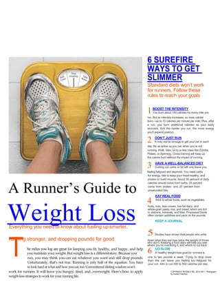 r




 TRAINING GUIDE
                                                                                               6 SUREFIRE
                                                                                               WAYS TO GET
                                                                                               SLIMMER
                                                                                               Standard diets won’t work
                                                                                               for runners. Follow these
                                                                                               rules to reach your goals

                                                                                                   BOOST THE INTENSITY
                                                                                               1   You burn about 100 calories for every mile you
                                                                                               run. But as intensity increases, so does calorie
                                                                                               burn—up to 10 calories per minute per mile. Plus, after
                                                                                               a run, you burn additional calories as your body
                                                                                               recovers. And the harder you run, the more energy
                                                                                               you’ll expend postrun.

                                                                                                     DON’T JUST RUN
                                                                                               2     It may not be enough to get your run in each
                                                                                               day. Be as active as you can when you’re not
                                                                                               running. Walk, bike, or try a new class like Zumba,
                                                                                               Pilates, or Spinning. Cross-training will keep up
                                                                                               the calorie burn without the impact of running.

                                                                                                     HAVE A WELL-BALANCED DIET
                                                                                               3     Cutting out carbs or fat will only leave you
                                                                                               feeling fatigued and deprived. You need carbs
                                                                                               for energy, fats to keep your heart healthy, and
                                                                                               protein to build muscle. About 50 percent of daily
                                                                                               calories should come from carbs, 25 percent


A Runner’s Guide to                                                                            come from protein, and 25 percent from
                                                                                               unsaturated fats.

                                                                                                     EAT REAL FOOD
                                                                                               4     Stick to whole foods, such as vegetables,




Weight Loss
                                                                                               fruits, nuts, lean meats, low-fat dairy, and
                                                                                               whole-grain pasta, rice, and bread, which are rich
                                                                                               in vitamins, minerals, and fiber. Processed foods
                                                                                               often contain additives and pack on the pounds.
                                                                                                     KEEP A JOURNAL
Everything you need to know about fueling up smarter,
                                                                                               5     Studies have shown that people who write
running stronger, and dropping pounds for good


T
                                                                                               down what they eat lose twice the weight of those
                                                                                               who don’t. Keeping a food diary will help you see
                                                                                               where you’re overdoing it, and where to cut back.
            he miles you log are great for keeping you fit, healthy, and happy, and help             GO SLOW
              you maintain your weight. But weight loss is a different story. Because you      6     A healthy weight-loss goal for runners is
              run, you may think you can eat whatever you want and still drop pounds.          one to two pounds a week. Trying to drop more
                                                                                               than this can leave you feeling too fatigued for
              Unfortunately, that‟s not true. Running is only half of the equation. You have   your run. Aim to cut 300 to 500 calories per day.
              to look hard at what and how you eat, too. Conventional dieting wisdom won‟t
work for runners. It will leave you hungry, tired, and...overweight. Here‟s how to apply                          COPYRIGHT RODALE INC. 2010-2011 Photograph
                                                                                                                  by Hunter Freeman
weight-loss strategies to work for your running life.
 