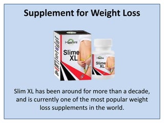 Supplement for Weight Loss
Slim XL has been around for more than a decade,
and is currently one of the most popular weight
loss supplements in the world.
 