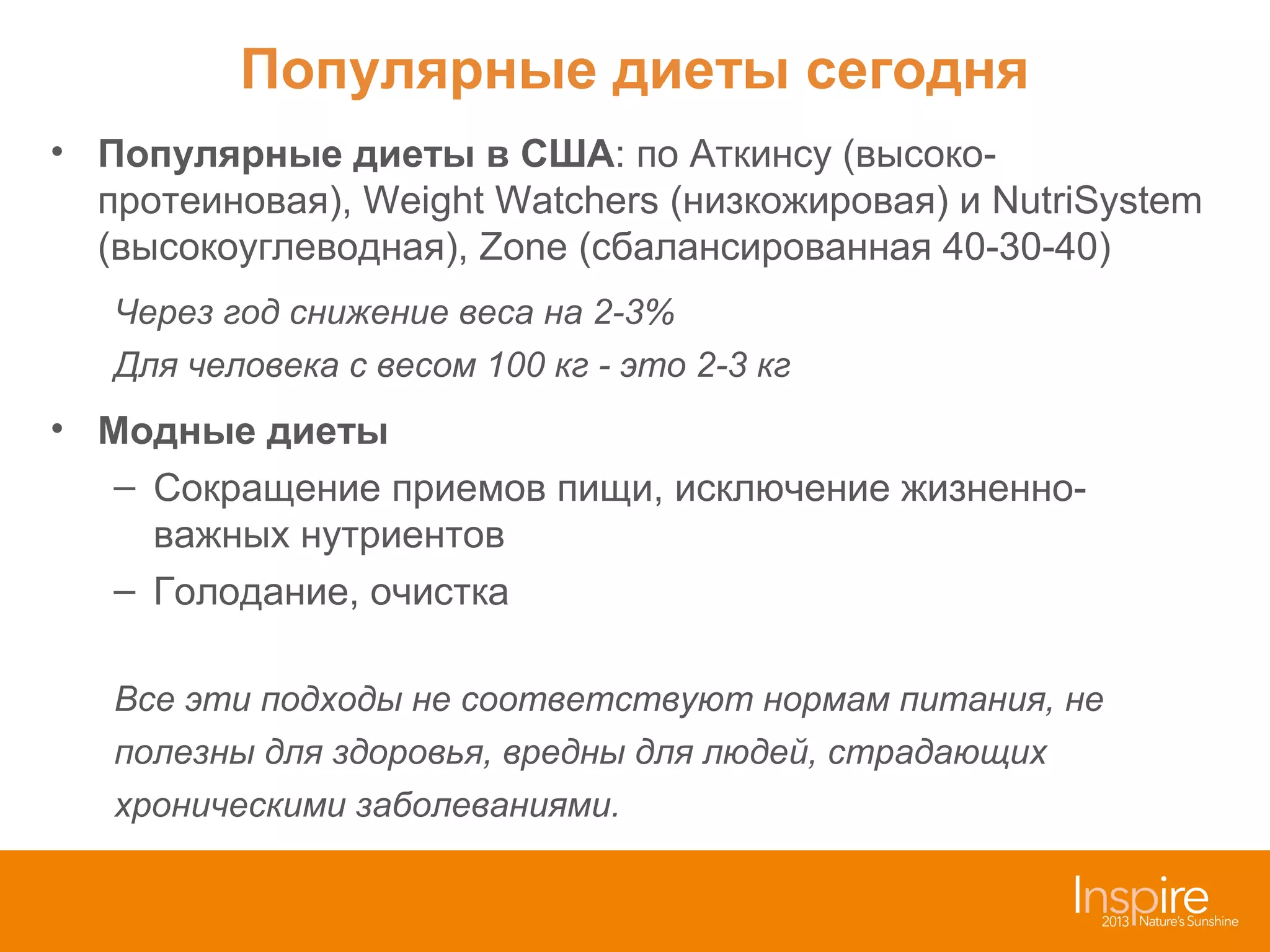 Популярные диеты сегодня
• Популярные диеты в США: по Аткинсу (высокопротеиновая), Weight Watchers (низкожировая) и NutriSystem
(высокоуглеводная), Zone (сбалансированная 40-30-40)
Через год снижение веса на 2-3%
Для человека с весом 100 кг - это 2-3 кг

• Модные диеты
– Сокращение приемов пищи, исключение жизненноважных нутриентов
– Голодание, очистка
Все эти подходы не соответствуют нормам питания, не
полезны для здоровья, вредны для людей, страдающих
хроническими заболеваниями.

 
