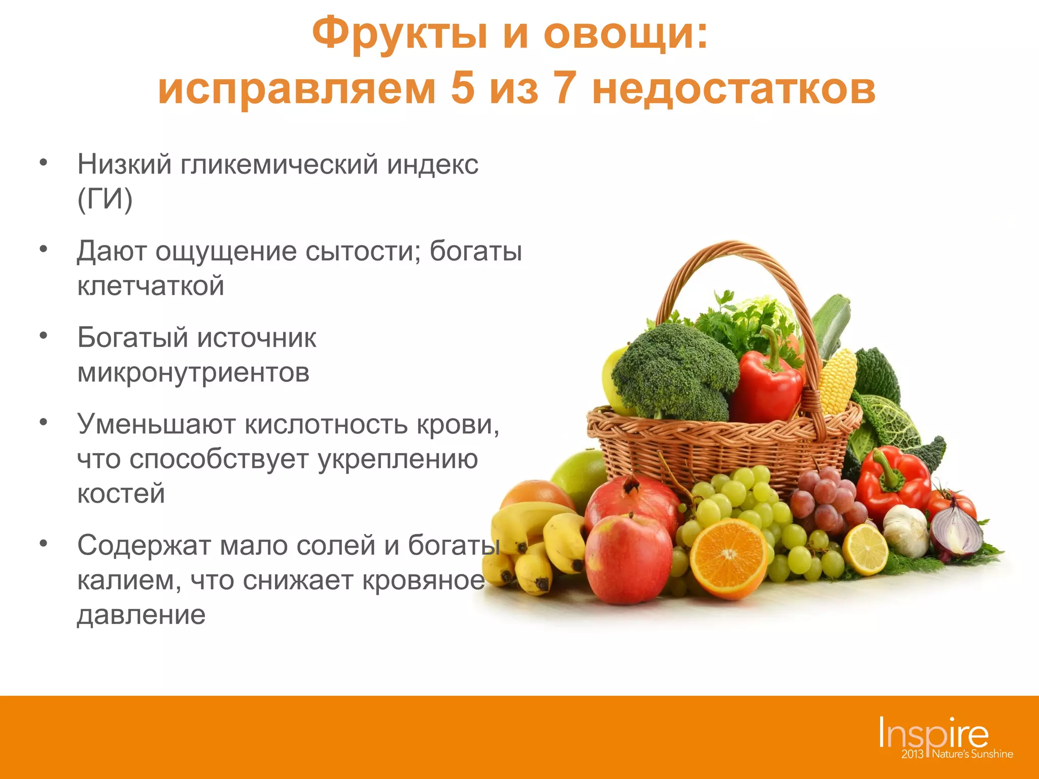 Фрукты и овощи:
исправляем 5 из 7 недостатков
• Низкий гликемический индекс
(ГИ)
• Дают ощущение сытости; богаты
клетчаткой
• Богатый источник
микронутриентов
• Уменьшают кислотность крови,
что способствует укреплению
костей
• Содержат мало солей и богаты
калием, что снижает кровяное
давление

 