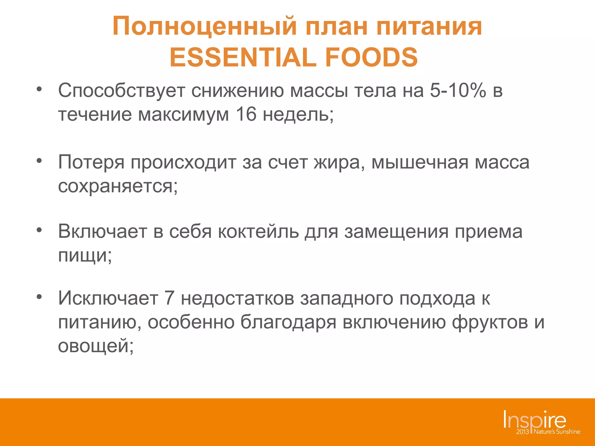 Полноценный план питания
ESSENTIAL FOODS
• Способствует снижению массы тела на 5-10% в
течение максимум 16 недель;
• Потеря происходит за счет жира, мышечная масса
сохраняется;
• Включает в себя коктейль для замещения приема
пищи;
• Исключает 7 недостатков западного подхода к
питанию, особенно благодаря включению фруктов и
овощей;

 