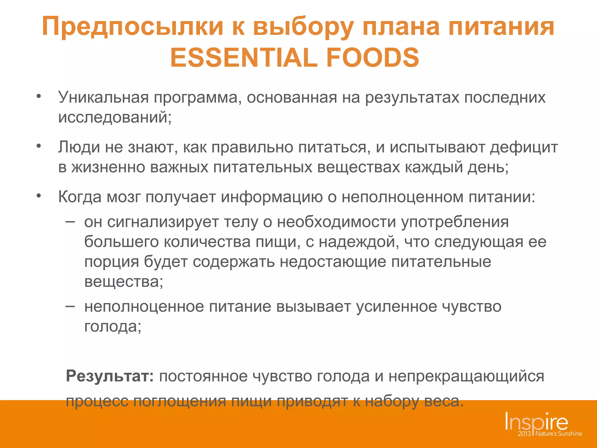 Предпосылки к выбору плана питания
ESSENTIAL FOODS
• Уникальная программа, основанная на результатах последних
исследований;
• Люди не знают, как правильно питаться, и испытывают дефицит
в жизненно важных питательных веществах каждый день;
• Когда мозг получает информацию о неполноценном питании:
– он сигнализирует телу о необходимости употребления
большего количества пищи, с надеждой, что следующая ее
порция будет содержать недостающие питательные
вещества;
– неполноценное питание вызывает усиленное чувство
голода;
Результат: постоянное чувство голода и непрекращающийся
процесс поглощения пищи приводят к набору веса.

 
