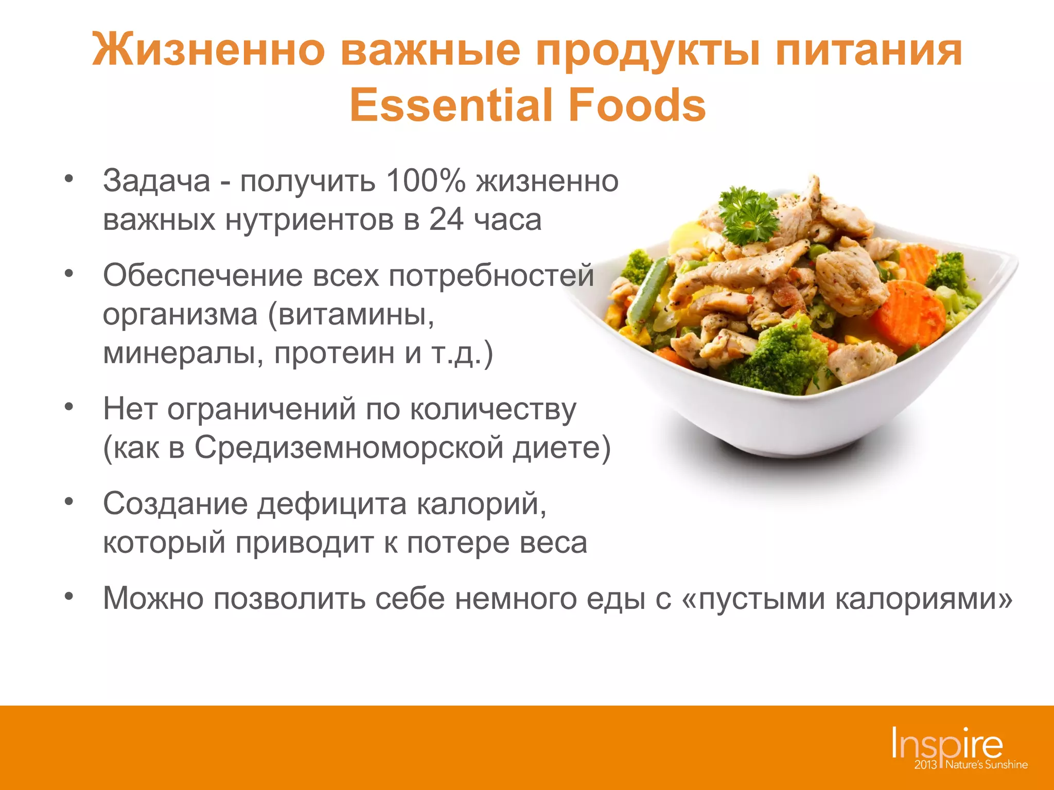 Жизненно важные продукты питания
Essential Foods
• Задача - получить 100% жизненно
важных нутриентов в 24 часа
• Обеспечение всех потребностей
организма (витамины,
минералы, протеин и т.д.)
• Нет ограничений по количеству
(как в Средиземноморской диете)
• Создание дефицита калорий,
который приводит к потере веса
• Можно позволить себе немного еды с «пустыми калориями»

 