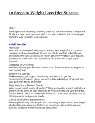 10 Steps to Weight Loss Diet Success


Step 1
Take a personal inventory. Knowing what you want to achieve is important.
Firstly you need to understand where you are, and what will motivate you
along the way to weight loss success.


weight loss diet
Motivation
What will motivate you? Why do you want to lose weight? Is it a special
occasion such as a wedding? Or new job. Or do you feel unhealthy and
don not like the way you look and feel in general? Whatever your reason,
you need to understand the motivational factor that will propel you to
success.
Obstacles to Overcome:
You must identify your hurdles to overcome. Then formulate strategies to
over come them.
Support to Succeed:
Make sure you get support from family and friends to get the
encouragement to keep going. Be sure to take advantage of support from
your personal trainer or partner.
Body Weight and Medical Checks:
What is your exact weight at starting? Keep a record of weight, and take a
picture so you can see your progress as well as measuring your progress.
Get a medical check for cholesterol levels and other medical vitals such as
blood pressure and glucose levels.
Calorie and Nutrient Requirements:
Knowing how many calories you are consuming is important to lose weight
at a healthy rate. You must factor in any exercise calories that you are
burning, to deduct from the calories consumed.
 