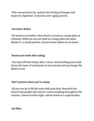 This canvas burns fat, reduces the feeling of hunger and
improves digestion. It also has anti-aging parcels.
Use lower dishes
We tend to eat further when food is served on a large plate or
coliseum. When we see our food on a large plate the mind
thinks it's a small portion. Choose lower dishes to eat lower.
Brush your teeth after eating
You may still feel empty after a mess, but brushing your teeth
leaves the taste of toothpaste in your mouth and you forget the
desire to eat.
Don't protect when you're empty
All you can do is fill the wain with junk food. Research has
shown that people who haven't eaten anything throughout the
autumn, choose further high-calorie foods in a supermarket.
Eat fiber
 