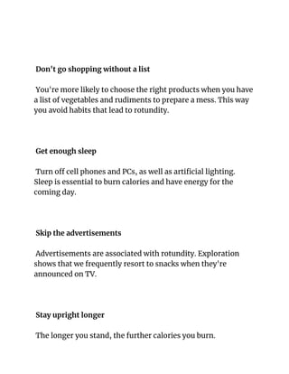 Don't go shopping without a list
You're more likely to choose the right products when you have
a list of vegetables and rudiments to prepare a mess. This way
you avoid habits that lead to rotundity.
Get enough sleep
Turn off cell phones and PCs, as well as artificial lighting.
Sleep is essential to burn calories and have energy for the
coming day.
Skip the advertisements
Advertisements are associated with rotundity. Exploration
shows that we frequently resort to snacks when they're
announced on TV.
Stay upright longer
The longer you stand, the further calories you burn.
 