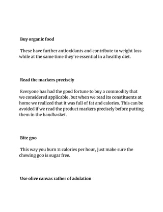 Buy organic food
These have further antioxidants and contribute to weight loss
while at the same time they're essential in a healthy diet.
Read the markers precisely
Everyone has had the good fortune to buy a commodity that
we considered applicable, but when we read its constituents at
home we realized that it was full of fat and calories. This can be
avoided if we read the product markers precisely before putting
them in the handbasket.
Bite goo
This way you burn 11 calories per hour, just make sure the
chewing goo is sugar free.
Use olive canvas rather of adulation
 