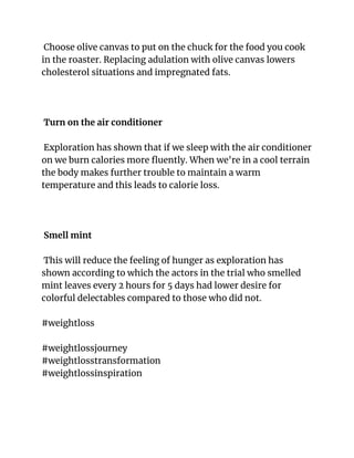 Choose olive canvas to put on the chuck for the food you cook
in the roaster. Replacing adulation with olive canvas lowers
cholesterol situations and impregnated fats.
Turn on the air conditioner
Exploration has shown that if we sleep with the air conditioner
on we burn calories more fluently. When we're in a cool terrain
the body makes further trouble to maintain a warm
temperature and this leads to calorie loss.
Smell mint
This will reduce the feeling of hunger as exploration has
shown according to which the actors in the trial who smelled
mint leaves every 2 hours for 5 days had lower desire for
colorful delectables compared to those who did not.
#weightloss
#weightlossjourney
#weightlosstransformation
#weightlossinspiration
 