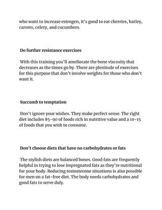 who want to increase estrogen, it's good to eat cherries, barley,
carrots, celery, and cucumbers.
Do further resistance exercises
With this training you'll ameliorate the bone viscosity that
decreases as the times go by. There are plenitude of exercises
for this purpose that don't involve weights for those who don't
want it.
Succumb to temptation
Don't ignore your wishes. They make perfect sense. The right
diet includes 85-90 of foods rich in nutritive value and a 10-15
of foods that you wish to consume.
Don't choose diets that have no carbohydrates or fats
The stylish diets are balanced bones. Good fats are frequently
helpful in trying to lose impregnated fats as they're nutritional
for your body. Reducing testosterone situations is also possible
for men on a fat-free diet. The body needs carbohydrates and
good fats to serve duly.
 