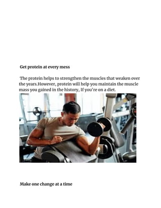 Get protein at every mess
The protein helps to strengthen the muscles that weaken over
the years.However, protein will help you maintain the muscle
mass you gained in the history, If you're on a diet.
Make one change at a time
 