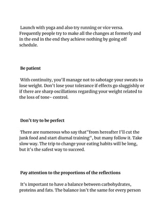 Launch with yoga and also try running or vice versa.
Frequently people try to make all the changes at formerly and
in the end in the end they achieve nothing by going off
schedule.
Be patient
With continuity, you'll manage not to sabotage your sweats to
lose weight. Don't lose your tolerance if effects go sluggishly or
if there are sharp oscillations regarding your weight related to
the loss of tone- control.
Don't try to be perfect
There are numerous who say that"from hereafter I'll cut the
junk food and start diurnal training", but many follow it. Take
slow way. The trip to change your eating habits will be long,
but it's the safest way to succeed.
Pay attention to the proportions of the reflections
It's important to have a balance between carbohydrates,
proteins and fats. The balance isn't the same for every person
 