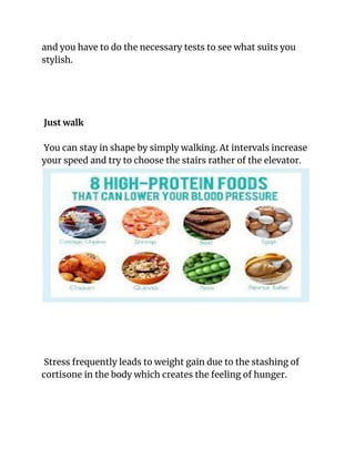 and you have to do the necessary tests to see what suits you
stylish.
Just walk
You can stay in shape by simply walking. At intervals increase
your speed and try to choose the stairs rather of the elevator.
Stress frequently leads to weight gain due to the stashing of
cortisone in the body which creates the feeling of hunger.
 