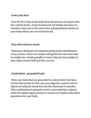 Cover your liver
Give the liver time to detoxify from the poisons we ingest with
the colorful foods. Avoid alcohol and soft drinks that have no
nutritive value and at the same time add gratuitous calories to
your body which are converted into fat.
Stay calm and eat a snack
Numerous dietitians recommend eating small refreshments
every 4 hours. There are snacks with good taste that also help
in weight loss. Foods grandly in water help you lose weight as
they make you feel full and thus eat less.
Avoid wheat- grounded foods
There are foods that are grounded on wheat which has been
chemically treated. In this case your digestive system tries to
digest not only the wheat but also the chemicals it contains.
This combination frequently creates a perceptivity to gluten,
while the added sugars present in numerous viands make them
gratuitous for your body.
 