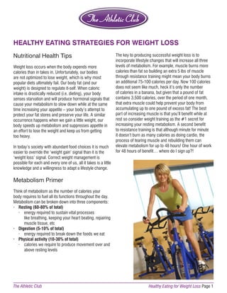 HEALTHY EATING STRATEGIES FOR WEIGHT LOSS 
Nutritional Health Tips 
Weight loss occurs when the body expends more 
calories than in takes in. Unfortunately, our bodies 
are not optimized to lose weight, which is why most 
popular diets ultimately fail. Our body fat (and our 
weight) is designed to regulate it-self. When caloric 
intake is drastically reduced (i.e. dieting), your body 
senses starvation and will produce hormonal signals that 
cause your metabolism to slow down while at the same 
time increasing your appetite – your body’s attempt to 
protect your fat stores and preserve your life. A similar 
occurrence happens when we gain a little weight, our 
body speeds up metabolism and suppresses appetite in 
an effort to lose the weight and keep us from getting 
too heavy. 
In today’s society with abundant food choices it is much 
easier to override the ‘weight gain’ signal than it is the 
‘weight loss’ signal. Correct weight management is 
possible for each and every one of us, all it takes is a little 
knowledge and a willingness to adapt a lifestyle change. 
Metabolism Primer 
Think of metabolism as the number of calories your 
body requires to fuel all its functions throughout the day. 
Metabolism can be broken down into three components: 
· Resting (60-80% of total) 
· energy required to sustain vital processes 
like breathing, keeping your heart beating, repairing 
muscle tissue, etc 
· Digestion (5-10% of total) 
· energy required to break down the foods we eat 
· Physical activity (10-30% of total) 
· calories we require to produce movement over and 
above resting levels 
The key to producing successful weight loss is to 
incorporate lifestyle changes that will increase all three 
levels of metabolism. For example, muscle burns more 
calories than fat so building an extra 5 lbs of muscle 
through resistance training might mean your body burns 
an additional 75-100 calories per day. Now 100 calories 
does not seem like much, heck it’s only the number 
of calories in a banana, but given that a pound of fat 
contains 3,500 calories, over the period of one month, 
that extra muscle could help prevent your body from 
accumulating up to one pound of excess fat! The best 
part of increasing muscle is that you’ll benefit while at 
rest so consider weight training as the #1 secret for 
increasing your resting metabolism. A second benefit 
to resistance training is that although minute for minute 
it doesn’t burn as many calories as doing cardio, the 
process of tearing muscle and rebuilding them can 
elevate metabolism for up to 48 hours! One hour of work 
for 48 hours of benefit… where do I sign up?! 
The Athletic Club Healthy Eating for Weight Loss Page 1 
 