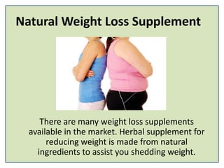 Natural Weight Loss Supplement
There are many weight loss supplements
available in the market. Herbal supplement for
reducing weight is made from natural
ingredients to assist you shedding weight.
 