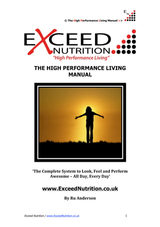 © The High Performance Living Manual >> 
THE HIGH PERFORMANCE LIVING 
MANUAL 
‘The Complete System to Look, Feel and Perform 
Awesome – All Day, Every Day’ 
www.ExceedNutrition.co.uk 
By Ru Anderson 
Exceed Nutrition / www.ExceedNutrition.co.uk 1 
 
