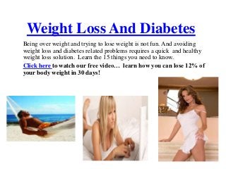 Weight Loss And Diabetes
Being over weight and trying to lose weight is not fun. And avoiding
weight loss and diabetes related problems requires a quick and healthy
weight loss solution. Learn the 15 things you need to know.
Click here to watch our free video… learn how you can lose 12% of
your body weight in 30 days!
 