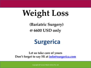 Weight Loss
          (Bariatric Surgery)
          @ 6600 USD only


              Surgerica
          Let us take care of yours
Don’t forget to say Hi at info@surgerica.com

            Copyright @ Forever Medic Online Pvt. Ltd
 