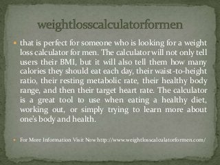  that is perfect for someone who is looking for a weight
loss calculator for men. The calculator will not only tell
users their BMI, but it will also tell them how many
calories they should eat each day, their waist-to-height
ratio, their resting metabolic rate, their healthy body
range, and then their target heart rate. The calculator
is a great tool to use when eating a healthy diet,
working out, or simply trying to learn more about
one’s body and health.
 For More Information Visit Now http://www.weightlosscalculatorformen.com/
 