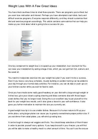 Weight Loss With A Few Great Ideas

You have tried countless times to shed those pounds. There are programs you've liked, but
you soon lose motivation and interest. Perhaps you have attempted crash diets, fasts and
difficult exercise programs. Everyone responds differently, and they should customize their
diet and exercise program accordingly. This article contains some advice that can help you
make up your mind about what is going to be a success for you.




One key component to weight loss is to speed up your metabolism. burn stomach fat You
can raise your metabolism by eating omega-3 fats, which you can get from fish, walnuts and
flax-seed oil.


You need to incorporate exercise into your weight loss plan if you want it to be a success.
Even if you have a very busy schedule, muscle building or aerobic training can be added to
your day through your normal daily activities. For instance, you can do dips or push ups on
your kitchen counter while you wait for food to cook.


Once you have made some really good headway on your diet with a large enough weight or
inches loss, give your closet a spring-cleaning and bless someone else with those larger-
sized clothes that you no longer need. Doing this is an excellent way to pat yourself on the
back for your weight loss results, and it also gives a boost to your self-confidence. It also
gives you further motivation to maintain the size you currently are.


A good weight loss tip is to use smaller dishes. Because it is human nature to fill up your
entire place, using larger plates can cause you to grossly overestimate proper portion size. If
you eat dinner from salad plates, you will wind up eating less.


It can be tough to always eat veggies and fruits. You should keep selections of them frozen
in order to provide yourself many options. If you keep broccoli in your freezer, you will find
you will be able to make a healthy meal in a short amount of time. You can't use the excuse
 