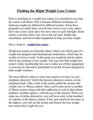 Finding the Right Weight Loss Center

Prior to enrolling in a weight loss center, it is essential to see what
the center is all about. This is because different techniques of
reducing weight are followed by different centers. Some have
programs on a daily basis, several have twice every week, others
have once every week and a few have once in each fortnight. Some
centers even have their very own work out tools, health care
consultants, and lots of other equipment to help you lose weight.

Have a look at - weight loss center

Weigh loss centers are basically places where you will be part of a
weight loss program and attend group conferences, which may be
weekly or twice a week. At this point you would be tied by others
who're also looking to lose weight. You may also find weight loss
centers where membership lets you to make use of their equipment
or you may be allowed to participate in aerobic lessons designed to
help weight watchers.

The most effective place to start your search is to scan via your
telephone directory. Verify the business directory section, on the
telephone book. Take a look at the entries under the section title
'weight loss' or 'fitness centers'. Here you'll come across a number
of fitness centers along with their addresses as well as their phone
numbers. Another option is with the use of the internet. When you
make use of online directories, you will have entry to the numbers
of websites of the fitness centers. If not, just search for the name or
the address, you will see the results and choose the best weight
loss center that is right for you.
 