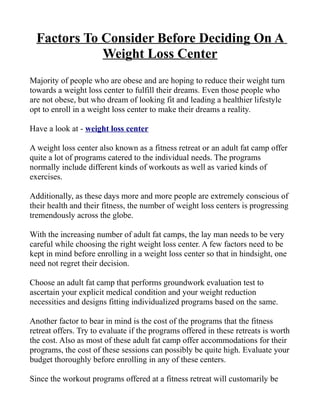 Factors To Consider Before Deciding On A
             Weight Loss Center
Majority of people who are obese and are hoping to reduce their weight turn
towards a weight loss center to fulfill their dreams. Even those people who
are not obese, but who dream of looking fit and leading a healthier lifestyle
opt to enroll in a weight loss center to make their dreams a reality.

Have a look at - weight loss center

A weight loss center also known as a fitness retreat or an adult fat camp offer
quite a lot of programs catered to the individual needs. The programs
normally include different kinds of workouts as well as varied kinds of
exercises.

Additionally, as these days more and more people are extremely conscious of
their health and their fitness, the number of weight loss centers is progressing
tremendously across the globe.

With the increasing number of adult fat camps, the lay man needs to be very
careful while choosing the right weight loss center. A few factors need to be
kept in mind before enrolling in a weight loss center so that in hindsight, one
need not regret their decision.

Choose an adult fat camp that performs groundwork evaluation test to
ascertain your explicit medical condition and your weight reduction
necessities and designs fitting individualized programs based on the same.

Another factor to bear in mind is the cost of the programs that the fitness
retreat offers. Try to evaluate if the programs offered in these retreats is worth
the cost. Also as most of these adult fat camp offer accommodations for their
programs, the cost of these sessions can possibly be quite high. Evaluate your
budget thoroughly before enrolling in any of these centers.

Since the workout programs offered at a fitness retreat will customarily be
 